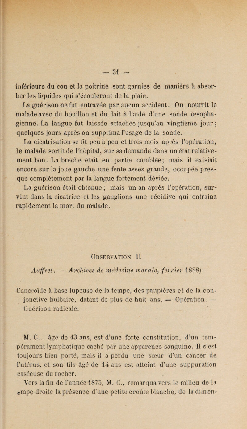 inférieure du cou et la poitrine sont garnies de manière à absor¬ ber les liquides qui s’écouleront de la plaie. La guérison ne fut entravée par aucun accident. On nourrit le malade avec du bouillon et du lait à l’aide d’une sonde œsopha¬ gienne. La langue fut laissée attachée jusqu’au vingtième jour; quelques jours après on supprima l’usage de la sonde. La cicatrisation se fit peu à peu et trois mois après l’opération, le malade sortit de l’hôpital, sur sa demande dans un état relative¬ ment bon. La brèche était en partie comblée; mais il exisiait encore sur la joue gauche une fente assez grande, occupée pres¬ que complètement par la langue fortement déviée. La guérison était obtenue; mais un an après l’opération, sur¬ vint dans la cicatrice et les ganglions une récidive qui entraîna rapidement la mort du m-alade. Observation II Aiiffret. — Arcliioes de médecine morale, février 18S8) Cancroïde à base lupeuse de la tempe, des paupières et de la con¬ jonctive bulbaire, datant de plus de huit ans. — Opération. — Guérison radicale. M. C... âgé de 43 ans, est d’une forte constitution, d’un tem¬ pérament lymphatique caché par une apparence sanguine. Il s’est toujours bien porté, mais il a perdu une sœur d’un cancer de l’utérus, et son fils âgé de 14 ans est atteint d’une suppuration caséeuse du rocher. Vers la fin de l’année 1875, M. C., remarqua vers le milieu de la ©mpe droite la présence d’une petite croûte blanche, de la dimen-