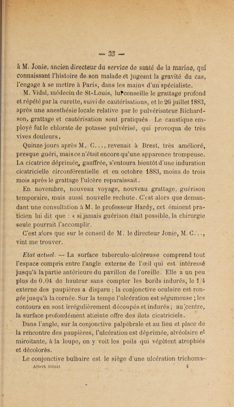 â M. Jonie, ancien directeur du service de santé de la marine, qui connaissant l’histoire de son malade et jugeant la gravité du cas, l'engage à se mettre à Paris, dans les mains d’un spécialiste. M. Vidal, médecin de St-Louis, lu^conseille le grattage profond et répété par la curette, suivi de cautérisations, et le 26 juillet 1883, après une anesthésie locale relative par le pulvérisateur Richard¬ son, grattage et cautérisation sont pratiqués Le caustique em¬ ployé fut le chlorate de potasse pulvérisé, qui provoqua de très vives douleurs. Quinze jours après M. C.revenait à Brest, très amélioré, presque guéri, mais ce n’était encore qu’une apparence trompeuse. La cicatrice déprimée^ gauffrée, s’entoura bientôt d’une induration cicatricielle circonférentielle et en octobre 1883, moins de trois mois après le grattage Tulcère reparaissait. En novembre, nouveau voyage, nouveau grattage, guérison temporaire, mais aussi nouvelle rechute. C’est alors que deman¬ dant une consultation à M. le professeur Hardy, cet éminent pra¬ ticien lui dit que : « si jamais guérison était possible, la chirurgie seule pourrait l’accompli^ C’est alors que sur le conseil de M. le directeur Jonie, M. C..., vint me trouver. Etat actuel. — La surface tuberculo-ulcéreuse comprend tout l’espace compris entre Tangle externe de l’œil qui est intéressé jusqu’à la partie antérieure du pavillon de l’oreille. Elle a un peu plus de 0.04 de hauteur sans compter les bords indurés, le 1/4 externe des paupières a disparu ; la conjonctive oculaire est ron¬ gée jusqu’à la cornée. Sur la tempe l’ulcération est ségumeuse ; les contours en sont irrégulièrement découpés et indurés ; au ^centre, la surface profondément atteinte offre des ilôts cicatriciels. Dans l’angle, sur la conjonctive palpébrale et au lieu et place de la rencontre des paupières, l’ulcération est déprimée, alvéolaire et miroitante, à la loupe, on y voit les poils qui végètent atrophiés et décolorés. Le conjonctive bulbaire est le siège d’une ulcération trichoma'»