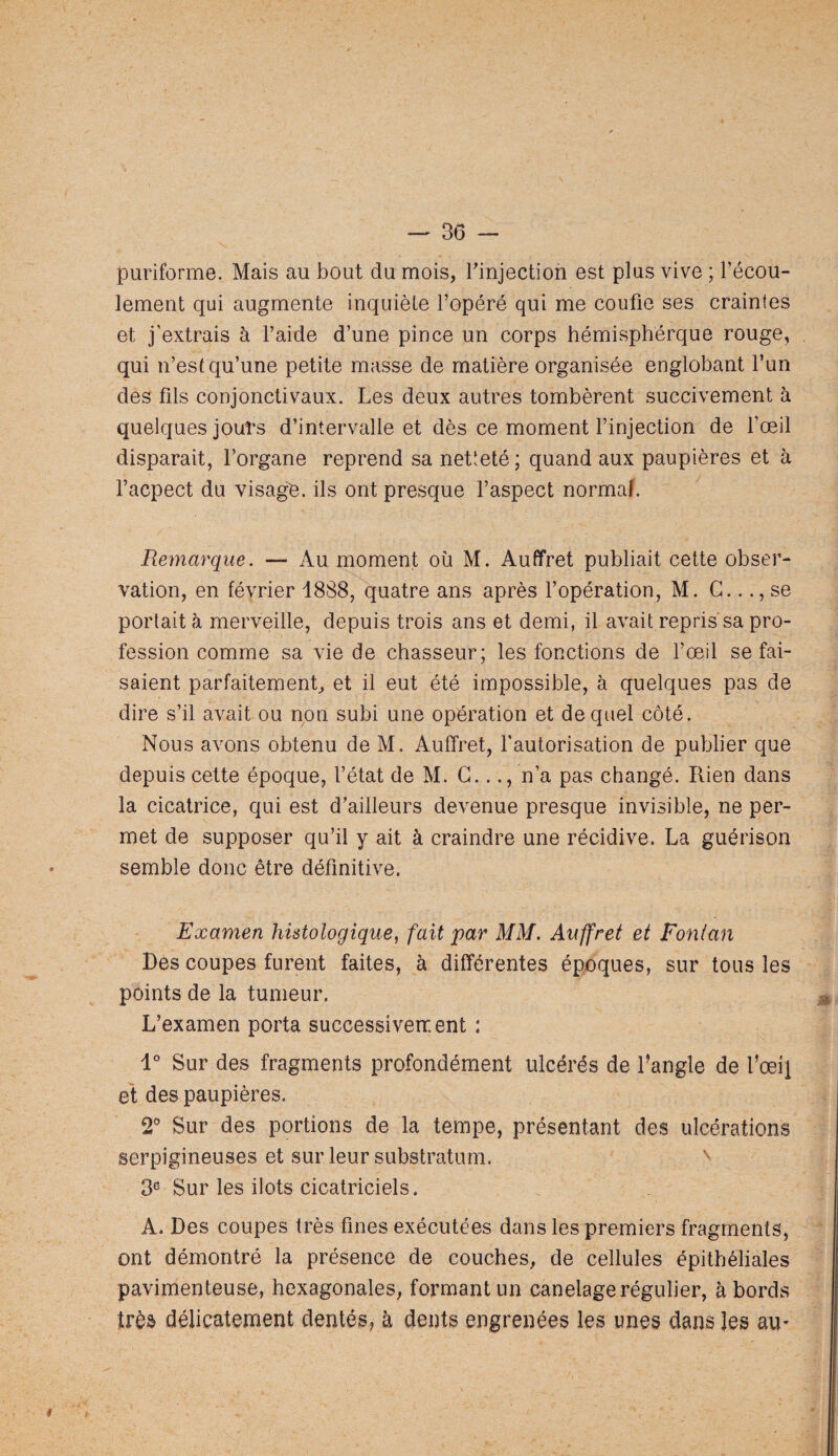 puriforme. Mais au bout du mois, binjection est plus vive ; l’écou¬ lement qui augmente inquiète l’opéré qui me coufie ses craintes et j’extrais à l’aide d’une pince un corps hémisphérque rouge, qui n’est qu’une petite masse de matière organisée englobant l’un des fils conjonctivaux. Les deux autres tombèrent succivement à quelques jours d’intervalle et dès ce moment l’injection de l’œil disparait, l’organe reprend sa netteté; quand aux paupières et à l’acpect du visag'e. ils ont presque l’aspect normaL Remarque. — Au moment où M. Au (fret publiait cette obser¬ vation, en février 1888, quatre ans après l’opération, M. G..se portait à merveille, depuis trois ans et demi, il avait repris sa pro¬ fession comme sa vie de chasseur; les fonctions de l’œil se fai¬ saient parfaitement, et il eut été impossible, à quelques pas de dire s’il avait ou non subi une opération et de quel côté. Nous avons obtenu de M. Auffret, l’autorisation de publier que depuis cette époque, l’état de M. G..., n’a pas changé. Rien dans la cicatrice, qui est d’ailleurs devenue presque invisible, ne per¬ met de supposer qu’il y ait à craindre une récidive. La guérison semble donc être définitive. Examen histologique, fait par MM. Auffret et Fonlan Des coupes furent faites, à différentes époques, sur tous les points de la tumeur. L’examen porta successivement : 1° Sur des fragments profondément ulcérés de Tangle de l’œil éi des paupières. 2® Sur des portions de la tempe, présentant des ulcérations serpigineuses et sur leur substratum. 3® Sur les ilôts cicatriciels. A. Des coupes très fines exécutées dans les premiers fragments, ont démontré la présence de couches, de cellules épithéliales pavimenteuse, hexagonales, formant un canelage régulier, abords très délicatement dentés, à dents engrenées les unes dans les au- I