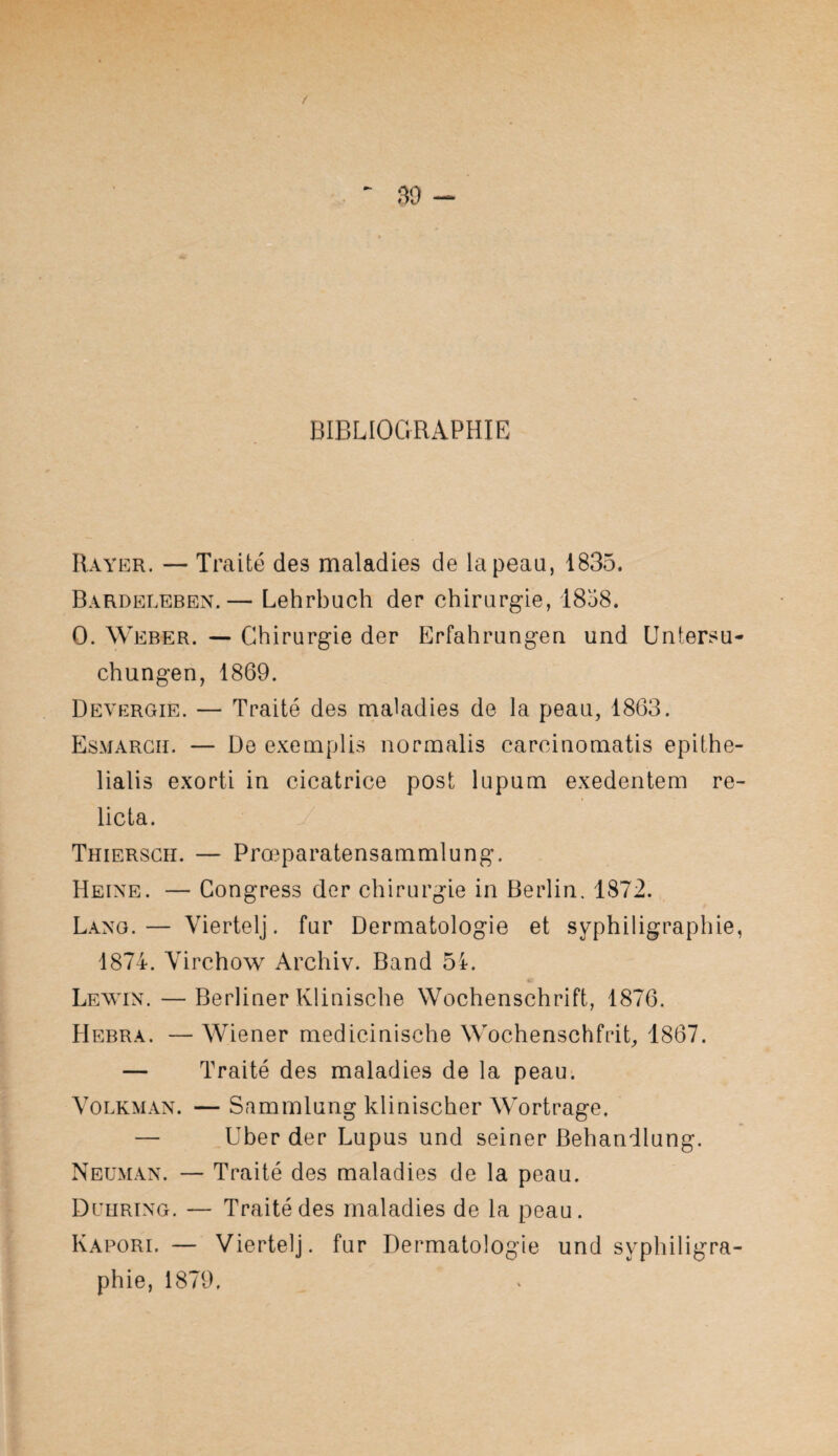 BIBLIOGRAPHIE Rayer. — Traité des maladies de la peau, 1835. Bardeleben.— Lehrbuch der chirargie, 1858. O. Weber. — Chirurgie der Erfahrangea und Untersu- chungen, 1869. Devergie. — Traité des maladies de la peau, 1863. Esmargii. — De exemplis normalis carciaomatis epithe- lialis exorti in cicatrice post lupum exedentem re- licta. y Thiersch. — Prœparatensammlung. Heine. — Congress der chirurgie in Berlin. 1872. Lang.— Viertelj. fur Dermatologie et syphiligraphie, 1874. Virchow Archiv. Band 51. Lewin. — Berliner Klinische Wochenschrift, 1876. Hebra. — Wiener medicinische Wochenschfrit, 1867. — Traité des maladies de la peau. VoLKMAN. — Sammlung klinischer Wortrage. — Uber der Lupus und seiner Behandlung. Neuman. — Traité des maladies de la peau. Deiiring. — Traité des maladies de la peau. Kapori. — Viertelj. fur Dermatologie und syphiligra¬ phie, 1879,