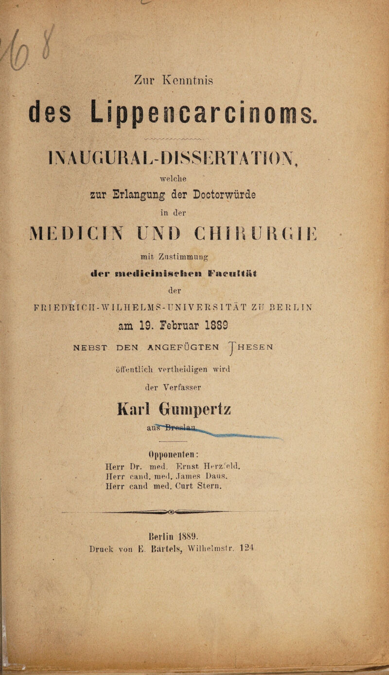 Zur Kenntnis des Lippencarcinoms. INAUGURAL-DISSliRTATION, welche zur Erlangung der Loctorwiirde in der ME DI CIN UND CHIIUI1UME mit Zustimmung tfler siied&eiiiai§ehe» der FRIEDRICH- W IL HELMS-UNIVERSITÄT ZTI BE RL IN am 19. Februar 1889 NEBST DEN ANGEFÜGTEN JHESEN öffentlich vertheidigen wird der Verfasser Karl Grunipertz Opponenten: Herr Dr. med. Ernst Herz eid. Herr cand. me<l. James Daus. Herr cand med. Curt Stern. ----—-- ■--— - Berlin 1889. Druck von E, Bärtels, Wilhelms!r. 124