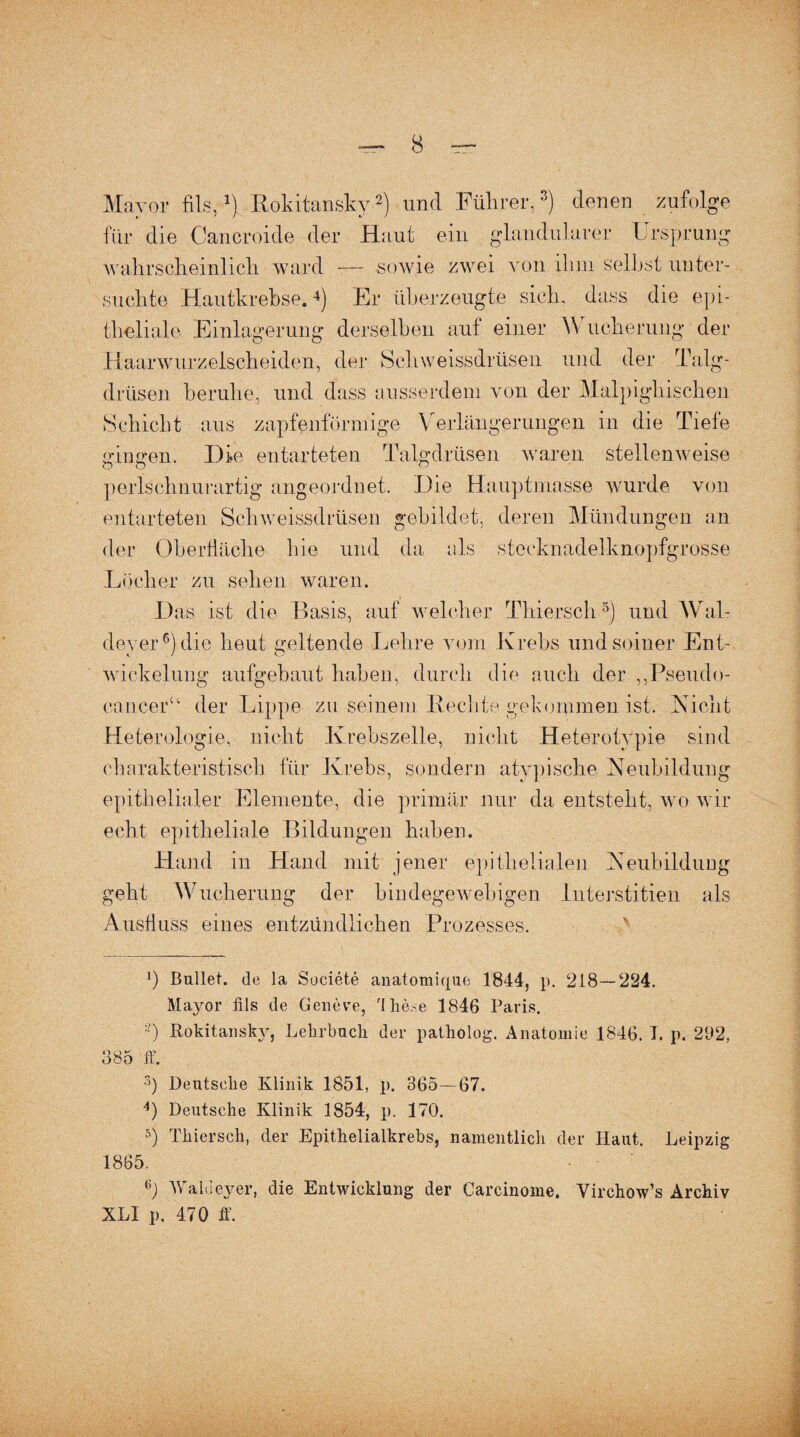 Mayor fils,x) Rokitansky-* 2) und Führer,3) denen zufolge für die Cancroide der Haut ein glandulärer Ursprung wahrscheinlich ward — sowie zwei von ihm selbst unter¬ suchte Hautkrebse.4) Er überzeugte sich, dass die epi¬ theliale Einlagerung derselben auf einer Wucherung der Haarwurzelscheiden, der Sehweissdrüsen und der Talg¬ drüsen beruhe, und dass ausserdem von der Malpighischen Schicht aus zapfenförmige Verlängerungen in die Tiefe gingen. Die entarteten Talgdrüsen warfen stellenweise perlschnurartig angeordnet. Die Hauptmasse wurde von entarteten Sehweissdrüsen gebildet, deren Mündungen an der Oberfläche hie und da als steeknadelknopfgrosse Löcher zu sehen waren. Das ist die Basis, auf welcher Thiersch5) und Wal¬ doy er6) die heut geltende Lehre vom Krebs und seiner Ent¬ wickelung aufgebaut haben, durch die auch der „Pseudo¬ cancer“ der Lippe zu seinem Rechte gekommen ist. Nicht Heterologie, nicht Krebszelle, nicht Hetero typie sind charakteristisch für Krebs, sondern atypische Neubildung epithelialer Elemente, die primär nur da entsteht, wo wir echt epitheliale Bildungen haben. Hand in Hand mit jener epithelialen Neubildung geht Wucherung der bindegewebigen Interstitien als Ausfluss eines entzündlichen Prozesses. ]) Bullet, de la Societe auatomique 1844, p. 218—224. Mayor fils de Geneve, llie.se 1846 Paris. a) Rokitansky, Lehrbuch der patholog. Anatomie 1846. I. p. 292, 385 ff. 3) Deutsche Klinik 1851, p. 365—67. 4) Deutsche Klinik 1854, p. 170. 5) Thiersch, der Epithelialkrebs, namentlich der Haut. Leipzig 1865. Waldeyer, die Entwicklung der Carcinome. Virchow’s Archiv XLI p. 470 ff.