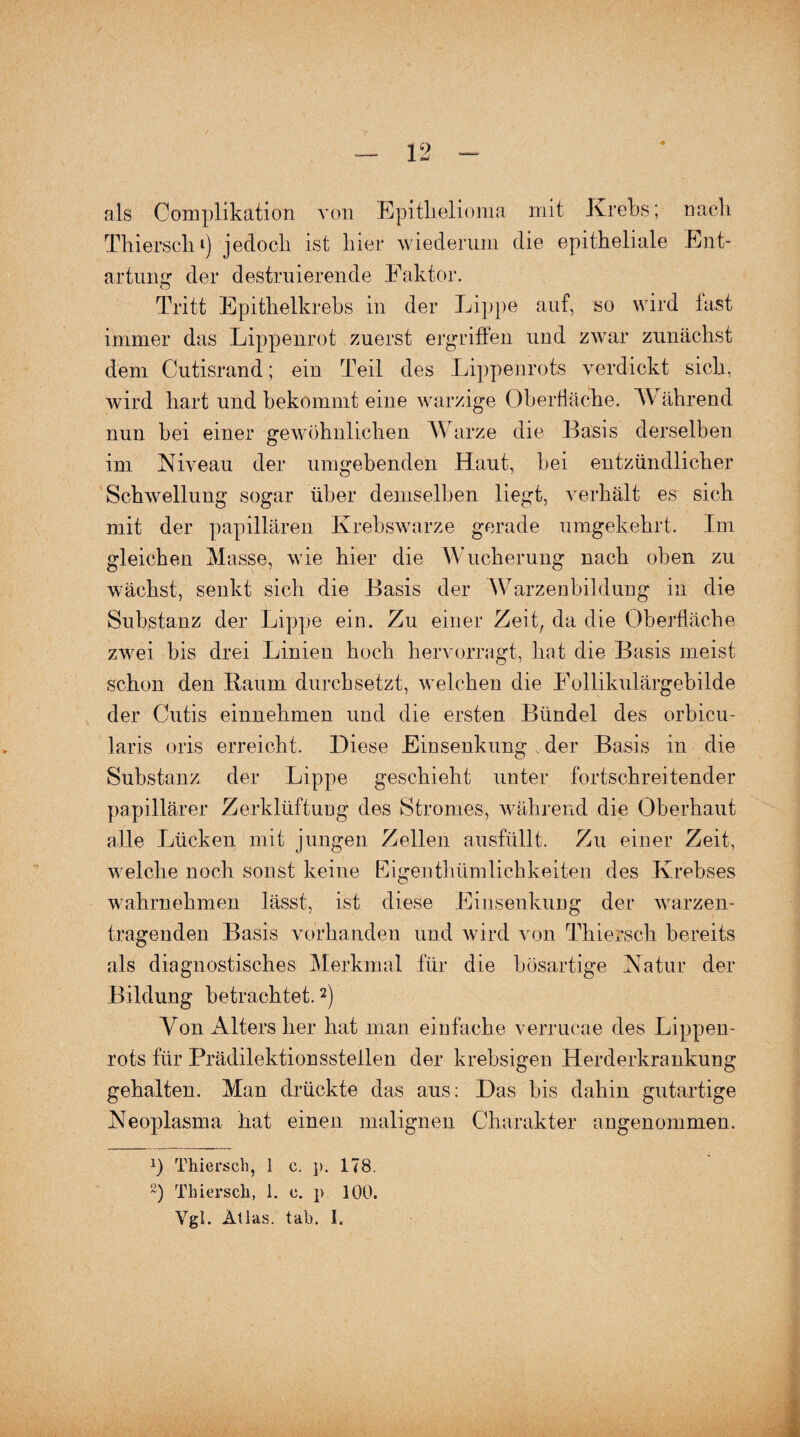als Complikation von Epithelioma mit Krebs; nach Thierschi) jedoch ist hier wiederum die epitheliale Ent¬ artung der destruierende Faktor. Tritt Epithelkrebs in der Lippe auf, so wird last immer das Lippenrot zuerst ergriffen und zwar zunächst dem Cutisrand; ein Teil des Lippenrots verdickt sich, wird hart und bekommt eine warzige Oberfläche. Während nun bei einer gewöhnlichen Warze die Basis derselben im Niveau der umgebenden Haut, bei entzündlicher Schwellung sogar über demselben liegt, verhält es sich mit der papillären Krebswarze gerade umgekehrt. Im gleichen Masse, wie hier die Wucherung nach oben zu wächst, senkt sich die Basis der Warzenbildung in die Substanz der Lippe ein. Zu einer Zeit, da die Oberfläche zwei bis drei Linien hoch hervorragt, hat die Basis meist schon den Raum durchsetzt, welchen die Follikulärgebilde der Cutis einnehmen und die ersten Bündel des orbieu- laris oris erreicht. Diese Einsenkung , der Basis in die Substanz der Lippe geschieht unter fortschreitender papillärer Zerklüftung des Stromes, während die Oberhaut alle Lücken mit jungen Zellen ausfüllt. Zu einer Zeit, welche noch sonst keine Eigentümlichkeiten des Krebses wahrnehmen lässt, ist diese Einsenkung der warzen- tragenden Basis vorhanden und wird von Thiersch bereits als diagnostisches Merkmal für die bösartige Natur der Bildung betrachtet.2) Von Alters her hat man einfache verrucae des Lippen¬ rots für Prädilektionsstellen der krebsigen Herderkrankung gehalten. Man drückte das aus: Das bis dahin gutartige Neoplasma hat einen malignen Charakter angenommen. *) Thiersch, 1 c. p. 178. ~) Thiersch, 1. c. p 100. Ygl. Atlas, tab. I.