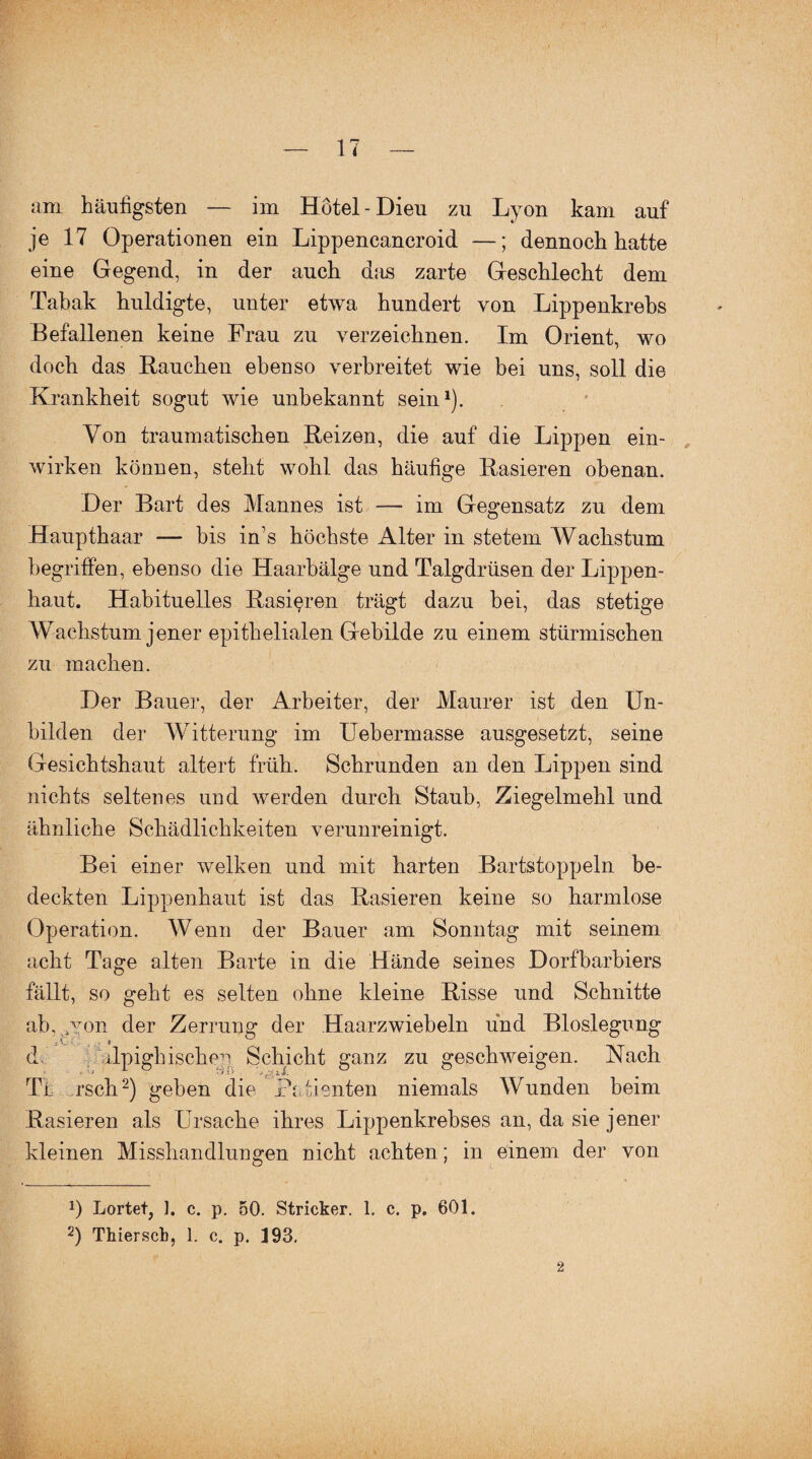 am häufigsten — im Hotel-Dieu zu Lyon kam auf je 17 Operationen ein Lippencancroid —; dennoch hatte eine Gegend, in der auch das zarte Geschlecht dem Tabak huldigte, unter etwa hundert von Lippenkrebs Befallenen keine Frau zu verzeichnen. Im Orient, wo doch das Bauchen ebenso verbreitet wie bei uns, soll die Krankheit sogut wie unbekannt sein1). Von traumatischen Beizen, die auf die Lippen ein¬ wirken können, steht wohl das häufige Basieren obenan. Der Bart des Mannes ist — im Gegensatz zu dem Haupthaar — bis in’s höchste Alter in stetem Wachstum begriffen, ebenso die Haarbälge und Talgdrüsen der Lippen¬ haut. Habituelles Basieren trägt dazu bei, das stetige Wachstum jener epithelialen Gebilde zu einem stürmischen zu machen. Der Bauer, der Arbeiter, der Maurer ist den Un¬ bilden der Witterung im Uebermasse ausgesetzt, seine Gesichtshaut altert früh. Schrunden an den Lippen sind nichts seltenes und werden durch Staub, Ziegelmehl und ähnliche Schädlichkeiten verunreinigt. Bei eiuer welken und mit harten Bartstoppeln be¬ deckten Lippenhaut ist das Basieren keine so harmlose Operation. Wenn der Bauer am Sonntag mit seinem acht Tage alten Barte in die Hände seines Dorfbarbiers fällt, so geht es selten ohne kleine Bisse und Schnitte ab, >Yon der Zerrung der Haarzwiebeln und Bloslegung ; A_ i d ilpighischeyi Schicht ganz zu geschweigen. Nach Ti rsch2) geben die Patienten niemals Wunden beim Basieren als Ursache ihres Lippenkrebses an, da sie jener kleinen Misshandlungen nicht achten; in einem der von J) Lortet, ]. c. p. 50. Stricker. 1. c. p. 601.
