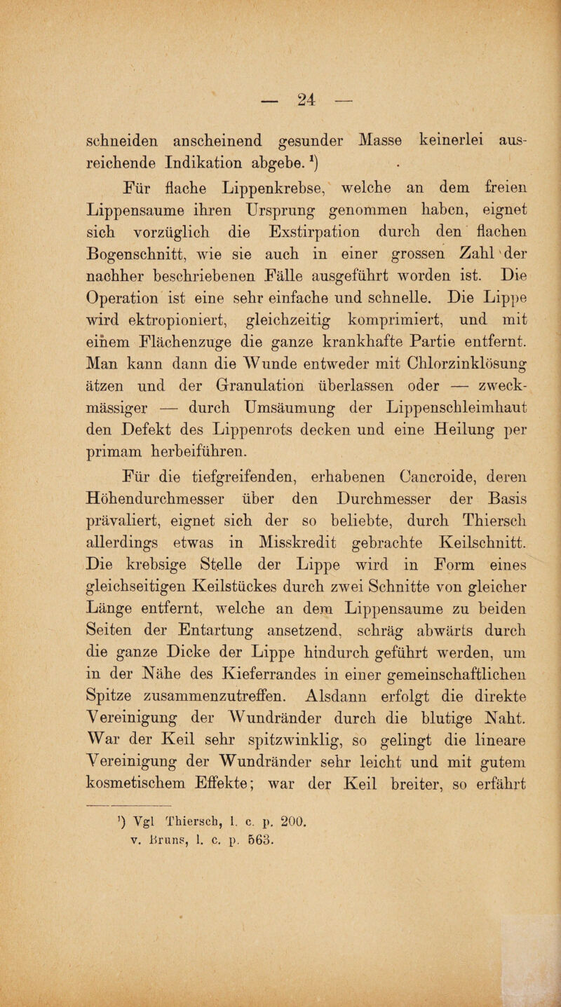 schneiden anscheinend gesunder Masse keinerlei aus¬ reichende Indikation abgebe.*) Für flache Lippenkrebse, welche an dem freien Lippensaume ihren Ursprung genommen haben, eignet sich vorzüglich die Exstirpation durch den flachen Bogenschnitt, wie sie auch in einer grossen Zahl'der nachher beschriebenen Fälle ansgeführt worden ist. Die Operation ist eine sehr einfache und schnelle. Die Lippe wird ektropioniert, gleichzeitig komprimiert, und mit einem Flächenzuge die ganze krankhafte Partie entfernt. Man kann dann die Wunde entweder mit Chlorzinklösung ätzen und der Granulation überlassen oder — zweck¬ mässiger — durch Umsäumung der Lippenschleimhaut den Defekt des Lippenrots decken und eine Heilung per primam herbeiführen. Für die tiefgreifenden, erhabenen Cancroide, deren Höhendurchmesser über den Durchmesser der Basis prävaliert, eignet sich der so beliebte, durch Thiersch allerdings etwas in Misskredit gebrachte Keilschnitt. Die krebsige Stelle der Lippe wird in Form eines gleichseitigen Keilstückes durch zwei Schnitte von gleicher Länge entfernt, welche an dem Lippensaume zu beiden Seiten der Entartung ansetzend, schräg abwärts durch die ganze Dicke der Lippe hindurch geführt werden, um in der Nähe des Kieferrandes in einer gemeinschaftlichen Spitze zusammenzutreffen. Alsdann erfolgt die direkte Vereinigung der Wundränder durch die blutige Naht. War der Keil sehr spitzwinklig, so gelingt die lineare Vereinigung der Wundränder sehr leicht und mit gutem kosmetischem Effekte; war der Keil breiter, so erfährt ’) Vgl Thiersch, i, c. p. 200. v. Urans, 1. c. p. 563.