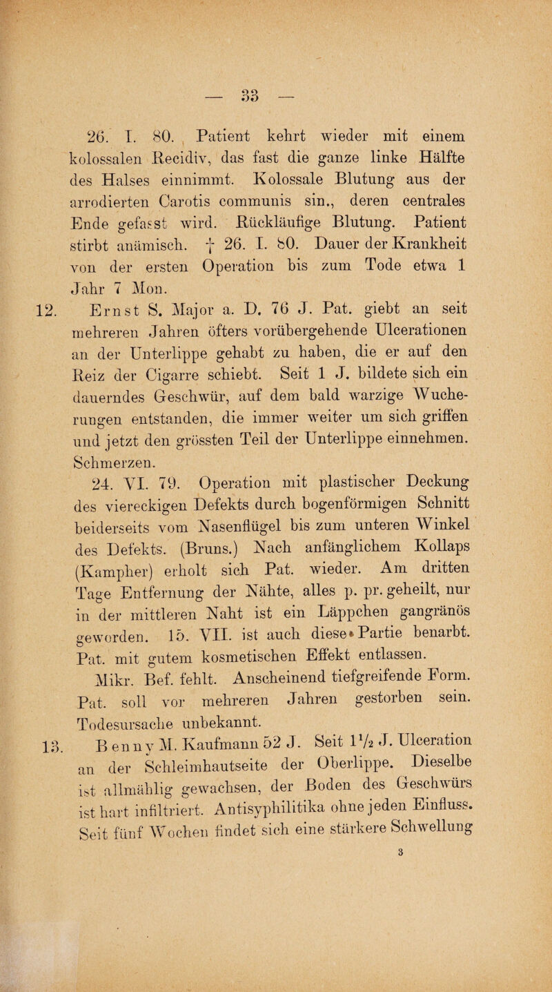 26. I. 80. Patient kehrt wieder mit einem kolossalen Recidiv, das fast die ganze linke Hälfte des Halses einnimmt. Kolossale Blutung aus der arrodierten Carotis communis sin., deren centrales Ende gefasst wird. Rückläufige Blutung. Patient stirbt anämisch, f 26. I. 80. Dauer der Krankheit von der ersten Operation bis zum Tode etwa 1 Jahr 7 Mon. 12. Ernst S. Major a. D. 76 J. Pat. giebt an seit mehreren Jahren öfters vorübergehende Ulcerationen an der Unterlippe gehabt zu haben, die er auf den Reiz der Cigarre schiebt. Seit 1 J. bildete sich ein dauerndes Geschwür, auf dem bald warzige Wuche¬ rungen entstanden, die immer weiter um sich griffen und jetzt den grössten Teil der Unterlippe einnehmen. Schmerzen. 24. VI. 79. Operation mit plastischer Deckung des viereckigen Defekts durch bogenförmigen Schnitt beiderseits vom Nasenflügel bis zum unteren Winkel des Defekts. (Bruns.) Nach anfänglichem Kollaps (Kampher) erholt sich Pat. wieder. Am dritten Tage Entfernung der Nähte, alles p. pr. geheilt, nur in der mittleren Naht ist ein Läppchen gangränös geworden, 15. VII- ist auch diese*Partie benaibt. Pat. mit gutem kosmetischen Effekt entlassen. Mikr. Bef. fehlt. Anscheinend tiefgreifende Form. Pat. soll vor mehreren Jahren gestorben sein. Todesursache unbekannt. 13. B enn v M. Kaufmann 52 J. Seit 1 /2 J* Ulceration an der Schleimhautseite der Oberlippe. Dieselbe ist allmählig gewachsen, der Boden des Geschwürs ist hart infiltriert. Antisyphilitika ohne jeden Einfluss. Seit fünf Wochen findet sich eine stärkere Schwellung 3