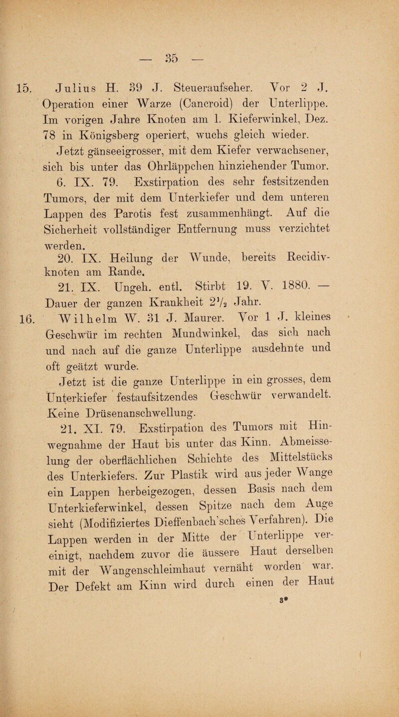 15. Julius H. 39 J. Steueraufseher. Vor 2 J. Operation einer Warze (Cancroid) der Unterlippe. Im vorigen Jahre Knoten am 1. Kieferwinkel, Dez. 78 in Königsberg operiert, wuchs gleich wieder. Jetzt gänseeigrosser, mit dem Kiefer verwachsener, sich bis unter das Ohrläppchen hinziehender Tumor. 6. IX. 79. Exstirpation des sehr festsitzenden Tumors, der mit dem Unterkiefer und dem unteren Lappen des Parotis fest zusammenhängt. Auf die Sicherheit vollständiger Entfernung muss verzichtet werden. 20. IX. Heilung der Wunde, bereits Recidiv- knoten am Rande. 21. IX. Ungeh. entl. Stirbt 19. V. 1880. — Dauer der ganzen Krankheit 2V2 Jahr. 16. Wilhelm W. 31 J. Maurer. Vor 1 J. kleines Oeschwür im rechten Mundwinkel, das sich nach und nach auf die ganze Unterlippe ausdehnte und oft geätzt wurde. Jetzt ist die ganze Unterlippe in ein grosses, dem Unterkiefer festaufsitzendes Oeschwür verwandelt. Keine Drüsenanschwellung. 21. XI. 79. Exstirpation des Tumors mit Hin- wegDahme der Haut bis unter das Kinn. Abmeisse- lung der oberflächlichen Schichte des Mittelstücks des Unterkiefers. Zur Plastik wird aus jeder Wange ein Lappen kerbeigezogen, dessen Basis nach dem Unterkieferwinkel, dessen Spitze nach dem Auge sieht (Modifiziertes Dieflenbach’sches erfahren). Die Lappen werden in der Mitte der Unterlippe \Qi- einigt, nachdem zuvor die äussere Haut derselben mit der Wangenschleimhaut vernäht worden war. Der Defekt am Kinn wird durch einen der Haut 3*