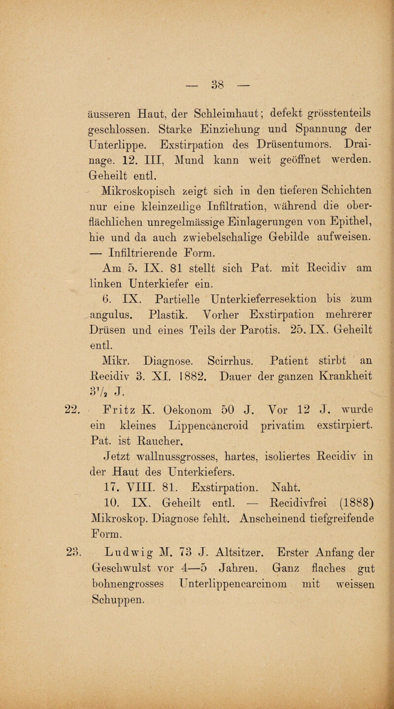 äusseren Haut, der Schleimhaut; defekt grösstenteils geschlossen. Starke Einziehung und Spannung der Unterlippe. Exstirpation des Drüsentumors. Drai¬ nage. 12. III, Mund kann weit geöffnet werden. Geheilt entl. Mikroskopisch zeigt sich in den tieferen Schichten nur eine kleinzeilige Infiltration, während die ober¬ flächlichen unregelmässige Einlagerungen von Epithel, hie und da auch zwiebelschalige Gebilde aufweisen. — Infiltrierende Form. Am 5* IX. 81 stellt sich Pat. mit Pecidiv am linken Unterkiefer ein. 6. IX. Partielle Unterkieferresektion bis zum „angulus. Plastik. Vorher Exstirpation mehrerer Drüsen und eines Teils der Parotis. 25. IX. Geheilt entl. Mikr. Diagnose. Scirrkus. Patient stirbt an Pecidiv 3. XI. 1882. Dauer der ganzen Krankheit 3 V3 J. 22. Eritz K. Oekonom 50 J. Vor 12 J. wurde ein kleines Lippencancroid privatim exstirpiert. Pat. ist Paucher. Jetzt wallnussgrosses, hartes, isoliertes Pecidiv in der Haut des Unterkiefers. 17. VIII. 81. Exstirpation. Xaht. 10. IX. Geheilt entl. — Pecidivfrei (1888) Mikroskop. Diagnose fehlt. Anscheinend tiefgreifende Form. 23. Ludwig M. 73 J. Altsitzer. Erster Anfang der Geschwulst vor 4—5 Jahren. Ganz flaches gut bohnengrosses Unterlippencarcinom mit weissen Schuppen.