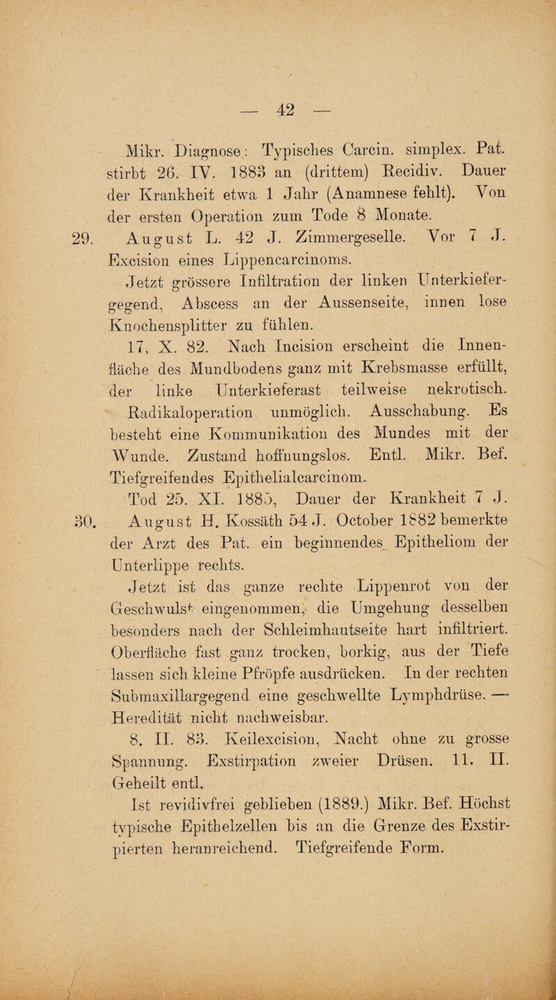 Mikr. Diagnose : Typisches Carcin. simplex. Pat. stirbt 26. IV. 1883 an (drittem) Becidiv. Dauer der Krankheit etwa 1 Jahr (Anamnese fehlt). Von der ersten Operation zum Tode 8 Monate. 29. August L. 42 J. Zimmergeselle. Vor 7 J. Excision eines Lippencarcinoms. Jetzt grössere Infiltration der linken Unterkiefer¬ gegend, Abscess an der Aussenseite, innen lose Knochensplitter zu fühlen. 17, X. 82. Mach Xncision erscheint die Innen¬ fläche des Mundbodens ganz mit Krebsmasse erfüllt, der linke Unterkieferast teilweise nekrotisch. Padikaloperation unmöglich. Ausschabung. Es besteht eine Kommunikation des Mundes mit der Wunde. Zustand hoffnungslos. Entl. Mikr. Bef. Tiefgreifendes Epithelialcarcinom. Tod 25. XI. 1885, Dauer der Krankheit 7 J. 30. August IJ. Kossäth 54 J. October 1882 bemerkte der Arzt des Pat. ein beginnendes^ Epitheliom der Unterlippe rechts. Jetzt ist das ganze rechte Lippenrot von der Geschwulst eingenommen, die Umgehung desselben besonders nach der Schleimhautseite hart infiltriert. Oberfläche fast ganz trocken, borkig, aus der Tiefe lassen sich kleine Pfropfe ausdrücken. In der rechten Submaxiliargegend eine geschwellte Lymphdrüse. — Heredität nicht nachweisbar. 8. II. 83. Keilexcision, Nacht ohne zu grosse Spannung. Exstirpation zweier Drüsen. 11. II. Geheilt entl. Ist revidivfrei geblieben (1889.) Mikr. Bef. Höchst typische Epithelzellen bis an die Grenze des Exstir- pierten heranreichend. Tiefgreifende Form.