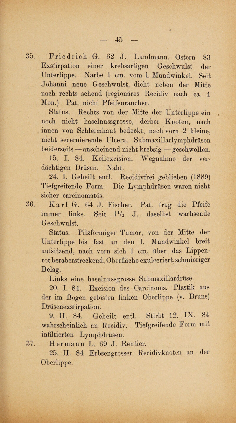 35. Friedrich Gr. 62 J. Landmann. Ostern 83 Exstirpation einer krebsartigen Geschwulst der Unterlippe. Narbe 1 cm. vom 1. Mundwinkel. Seit Johanni neue Geschwulst, dicht neben der Mitte nach rechts sehend (regionäres Recidiv nach ca. 4 Mon.) Pat. nicht Pfeifenraucher. Status. Rechts von der Mitte der Unterlippe ein , noch nicht haselnussgrosse, derber Knoten, nach innen von Schleimhaut bedeckt, nach vorn 2 kleine, nicht secernierende Ulcera. Submaxillarlymphdrüsen beiderseits — anscheinend nicht krehsig —geschwollen. 15. I. 84. Keilexcision. Wegnahme der ver¬ dächtigen Drüsen. Naht. 24. I. Geheilt entl. Recidivfrei gehlieben (1889) Tiefgreifende Form. Die Lymphdrüsen waren nicht sicher carcinomatös. 36. Karl G. 64 J. Fischer. Pat. trug die Pfeife immer links. Seit 1V2 J. daselbst wachsende Geschwulst. Status. Pilzförmiger Tumor, von der Mitte der Unterlippe bis fast an den 1. Mundwinkel breit aufsitzend, nach vorn sich 1 cm. über das Lippen¬ rot heraberstreckend, Oberfläche exulceriert, schmieriger Belag. Links eine haselnussgrosse Suhmaxillardrüse. 20. I. 84. Excision des Carcinoms, Plastik aus der im Bogen gelösten linken Oberlippe (v. Bruns) Drüsenexstirpation. 9. II. 84. Geheilt entl. Stirbt 12. IX. 84 wahrscheinlich an Recidiv. Tiefgreifende Form mit infiltierten Lymphdrüsen. 37. Hermann L. 69 J. Rentier. 25. II. 84 Erbsen grosser Recidivknoten an der Oberlippe.