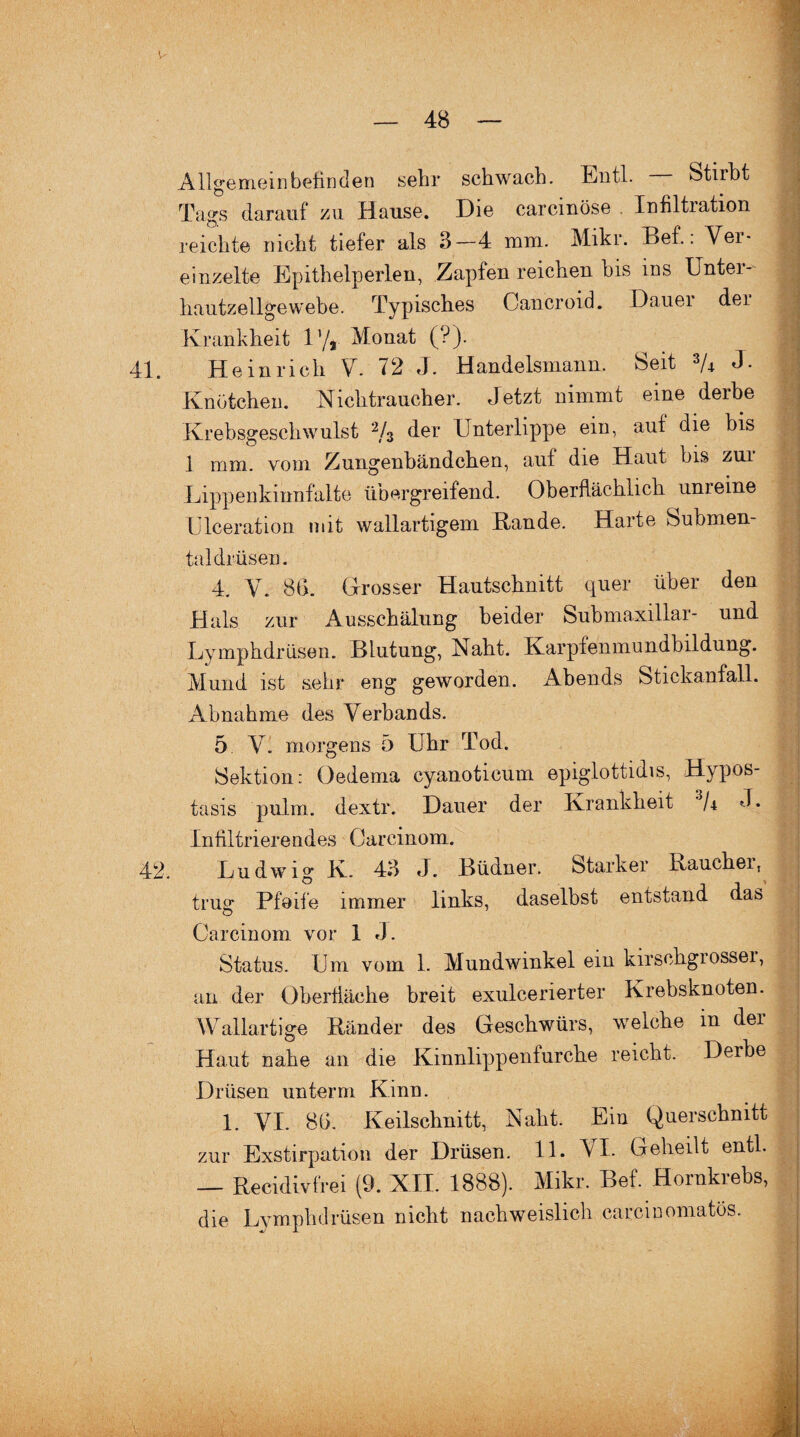 Allgemeinbefinden sehr schwach. Entl. Stirbt Tavs darauf zu Hause. Die carcmöse Infiltration O. ' -- 41, reichte nicht tiefer als 3—4 mm. Mikr. Bef.: Ver¬ einzelte Epithelperlen, Zapfen reichen bis ins Unter¬ hautzellgewebe. Typisches Cancroid. Dauei der Krankheit 1’/* Monat (?). Heinrich V. 72 J. Handelsmann. Seit 3/4 J- Knötchen. Nichtraucher. Jetzt nimmt eine derbe Krebsgeschwulst 2/3 der Unterlippe ein, auf die bis 1 mm. vom Zungenbändchen, auf die Haut bis zui Lippenkinnfalte übergreifend. Oberflächlich unreine LJlceration mit wallartigem Bande. Harte Submen¬ taldrüsen. 42. 4. V. 86. Grosser Hautschnitt quer über den Hals zur Ausschälung beider Submaxillar- und Lymphdrüsen. Blutung, Naht. Karpfenmundbildung. Mund ist sehr eng geworden. Abends Stickanfall. Abnahme des Verbands. 5 V. morgens 5 Uhr Tod. Sektion: Gedema cyanoticum epiglottidis, Hypos- tasis pulm. dextr. Dauer der Krankheit U J. Infiltrierendes Careinom. Ludwig K. 43 J. Büdner. Starker I\aucher5 trug Pfeife immer links, daselbst entstand das Carcinom vor 1 «L Status. Um vom 1. Mundwinkel ein kirschgrossei, an der Oberfläche breit exuleerierter Krebsknoten. Wallartige Bänder des Geschwürs, welche in der Haut nahe an die Kinnlippenfurche reicht. Derbe Drüsen unterm Kinn. 1. VI. 86. Keilschnitt, Naht. Ein Querschnitt zur Exstirpation der Drüsen. 11. VI. Geheilt entl. — Becidivfrei (9. XII. 1888). Mikr. Bef. Hornkrebs, die Lymphdrüsen nicht nachweislich carcinomatös. y i .