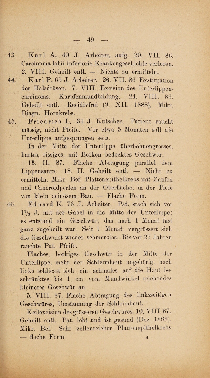 43. Karl A. 40 J. Arbeiter, aufg. 20. VII. 86. Carcinoma labil inferioris, Krankengeschichte verloren. 2. VIII. Geheilt entl. — Nichts zu ermitteln. 44. Karl P. 65 J. Arbeiter. 26. VII. 86 Exstirpation der Halsdrüsen. 7. VIII. Excision des Unterlippen- carcinoms. Karpfenmundbildung. 24. VIII. 86. Geheilt entl. Becidivfrei (9. XII. 1888), Mikr. Diagn. Hornkrebs. 45. Friedrich L. 34 J. Kutscher. Patient raucht massig, nicht Pfeife. Vor etwa 5 Monaten soll die Unterlippe aufgesprungen sein. In der Mitte der Unterlippe überbohnengrosses, hartes, rissiges^ mit Borken bedecktes Geschwür. 15. II. 87. Flache Abtragung parallel dem Lippensaum. 18. II. Geheilt entl. — Nicht zu ermitteln. Mikr. Bef. Plattenepithelkrebs mit Zapfen und Cancroidperlen an der Oberfläche, in der Tiefe von klein acinösem Bau. — Flache Form. 46. Eduard K. 76 J. Arbeiter. Pat. stach sich vor 14/a J. mit der Gabel in die Mitte der Unterlippe; es entstand ein Geschwür, das nach 1 Monat fast ganz zugeheilt war. Seit 1 Monat vergrössert sich die Geschwulst wieder schmerzlos. Bis vor 27 Jahren rauchte Pat. Pfeife. Flaches, borkiges Geschwür in der Mitte der Unterlippe, mehr der Schleimhaut angehörig; nach links schliesst sich ein schmales auf die Haut be¬ schränktes, bis 1 cm vom Mundwinkel reichendes kleineres Geschwür an. 5. VIII. 87. Flache Abtragung des linksseitigen Geschwüres, Umsäumung der Schleimhaut. Keilexcision des grösseren Geschwüres. 10. VIII. 87. , Geheilt entl. Pat. lebt und ist gesund (Dez. 1888). Mikr. Bef. Sehr zellenreicher Plattenepithelkrebs — flache Form. 4