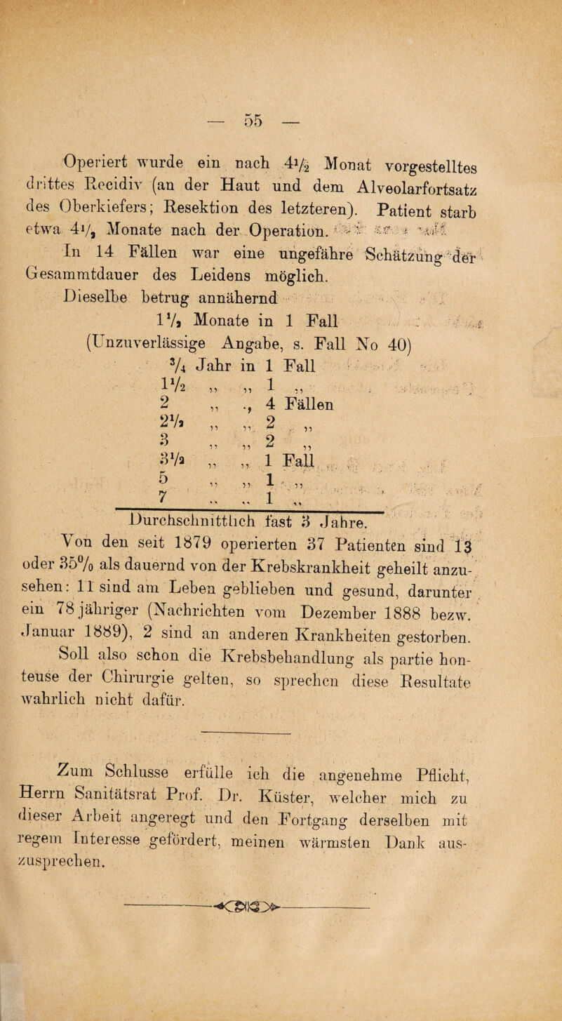 Operiert wurde ein nach 4y2 Monat vorgestelltes drittes Recidiv (an der Haut und dem Alveolarfortsatz des Oberkiefers; Resektion des letzteren). Patient starb etwa 4y, Monate nach der Operation. • •• •• In 14 Fällen war eine ungefähre Schätzung der Gesammtdauer des Leidens möglich. Dieselbe betrug annähernd 1V» Monate in 1 Fall s: (Unzuverlässige Angabe, s. Fall No 40) 3A Jahr in 1 Fall IV2 „ „ 1 „ 2 4 Fällen 2V> „ „ 2 „ 3 „ „ 2 „ 3Va „ „ 1 Fall ( B* Durchschnittlich fast 3 Jahre. Von den seit 1879 operierten 37 Patienten sind 13 oder 35% als dauernd von der Krebskrankheit geheilt anzu¬ sehen: 11 sind am Leben geblieben und gesund, darunter ein 78 jähriger (Nachrichten vom Dezember 1888 bezw. «Januar 1889), 2 sind an anderen Krankheiten gestorben. Soll also schon die Krebsbehandlung als partie hon- teuse der Chirurgie gelten, so sprechen diese Resultate wahrlich nicht dafür. Zum Schlüsse erfülle ich die angenehme Pflicht, Herrn Sanitätsrat Prof. Dr. Küster, welcher mich zu dieser Arbeit angeregt und den Fortgang derselben mit regem Interesse gefördert, meinen wärmsten Dank aus¬ zusprechen.