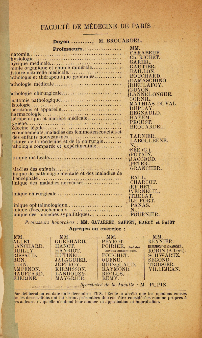 Doyen. M. BROUARDEL. Professeurs........ • • MM. natomio ... PARABEUF. i>ysioiosiê; .. „richet. hysique médicale...... ... a TiaM no hitnie organique et chimie minérale. uAüliER. [istoire naturelle médicale.... ’athologie et thérapeutique générales. BOUCHARD. , iDAMASCHINO. 'athologie medicale. DIEULAFOY. A . . U- -1 jGUYÜN. athologie chirurgicale... jUANNELONGUE. matomie pathologique.... rvriTT a t iistologie ..... AI ATHIA S DU\ AL. pérations et'Appareils... pUrKapi n hérapeutique et matière médicale. HAYEM. ygiène... PROUST. iédecine légale........ • .. BROUARDEL. ccouchements,maladies des femmeâencoucheset des enfants nouveau-nés... TARNIER. istoire de là rûédecine et de la chirurgie. LABOULBENE. athoiogie comparée et expérimentale. /SEE IG.). [inique médicale.......1ACGOUD. (PETER. Aladies des enfants.......... . J... GRANCHER. [inique de pathologie mentale et des maladies de l'encéphale.... BALL.^ Unique des maladies nerveuses... CHARCOT. /RICHET. Unique chirurgicale... ItRELAT , (le fort. Unique ophtalmologique—. PANAS. inique d'accouchements... N... inique des maladies syphilitiques.. ... FOURNIER. Professeurs honoraires : MM. GAVARRET, SAPPEY, HARDY et PAJOT Agrégés en exercice : MM. REYNIER. niBEMONT-DESSA IGNES. ROBIN (Albert). SCHWARTZ. SEGON D. TROISIER. YILLEJEAN. MM. MM. MM. ALLET. GUEBHARD. PEYROT. LANCHARD. HANOT. POIRIER, chef des 3UILLY. HANRIOT. travaux anatomiques. RISSAUD. HUTINEL. POUCHET. RUN. JALAGUIER. QUENU. ÜDIN. JOFFROY. QUINQUAUD. \MPENON, KIRMISSON. RAYMOND. lAUEEARD. LANDOUZY. RECLUS. EJERINE. MAYGRIER. REMY. ,^,.,^Sfcrélaire de la-Faculté : M. PUPIN. ^ar délibération en date du 9 décembre ITtS, l’Ecole a arrêté que les opinions émises is les dissertations (jui lui seront présentées doivent être considérées comme propres à rs auteurs, et qu’elle n’entend leur donner ni approbation ni improbation.