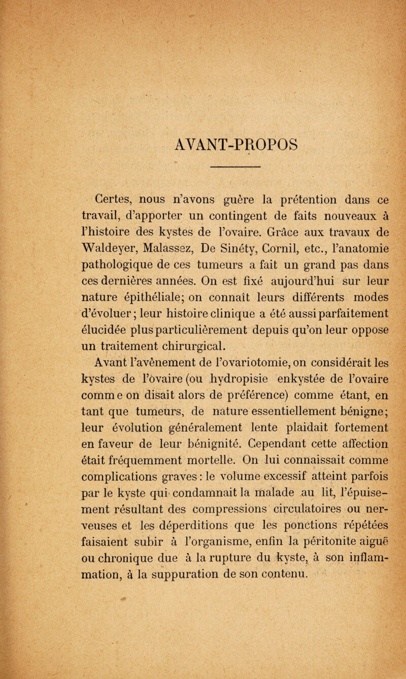 AVANT-PROPOS Certes, nous n’avons guère la prétention dans ce travail, d’apporter un contingent de faits nouveaux à l’histoire des kystes de l’ovaire. Grâce aux travaux de Waldeyer, Malassez, De Sinéty, Cornil, etc., l’anatomie pathologique de ces tumeurs a fait un grand pas dans ces dernières années. On est fixé aujourd’hui sur leur nature épithéliale; on connaît leurs différents modes d’évoluer; leur histoire clinique a été aussi parfaitement élucidée plus particulièrement depuis qu’on leur oppose un traitement chirurgical. Avant l’avènement de l’ovariotomie, on considérait les kystes de Fôvaire (ou hydropisie enkystée de l’ovaire comme on disait alors de préférence) comme étant, en tant que tumeurs, de nature essentiellement bénigne ; leur évolution généralement lente plaidait fortement en faveur de leur bénignité. Cependant cette affection était fréquemment mortelle. On lui connaissait comme complications graves : le volume excessif atteint parfois par le kyste qui condamnait la lUalade au lit, l’épuise¬ ment résultant des compressions circulatoires ou ner¬ veuses et les déperditions que les ponctions répétées faisaient subir à l’organisme, enfin la pérîtonite aiguë ou chronique due à la rupture du kyste, à son iuflam- mation, à la suppuration de son contenu.