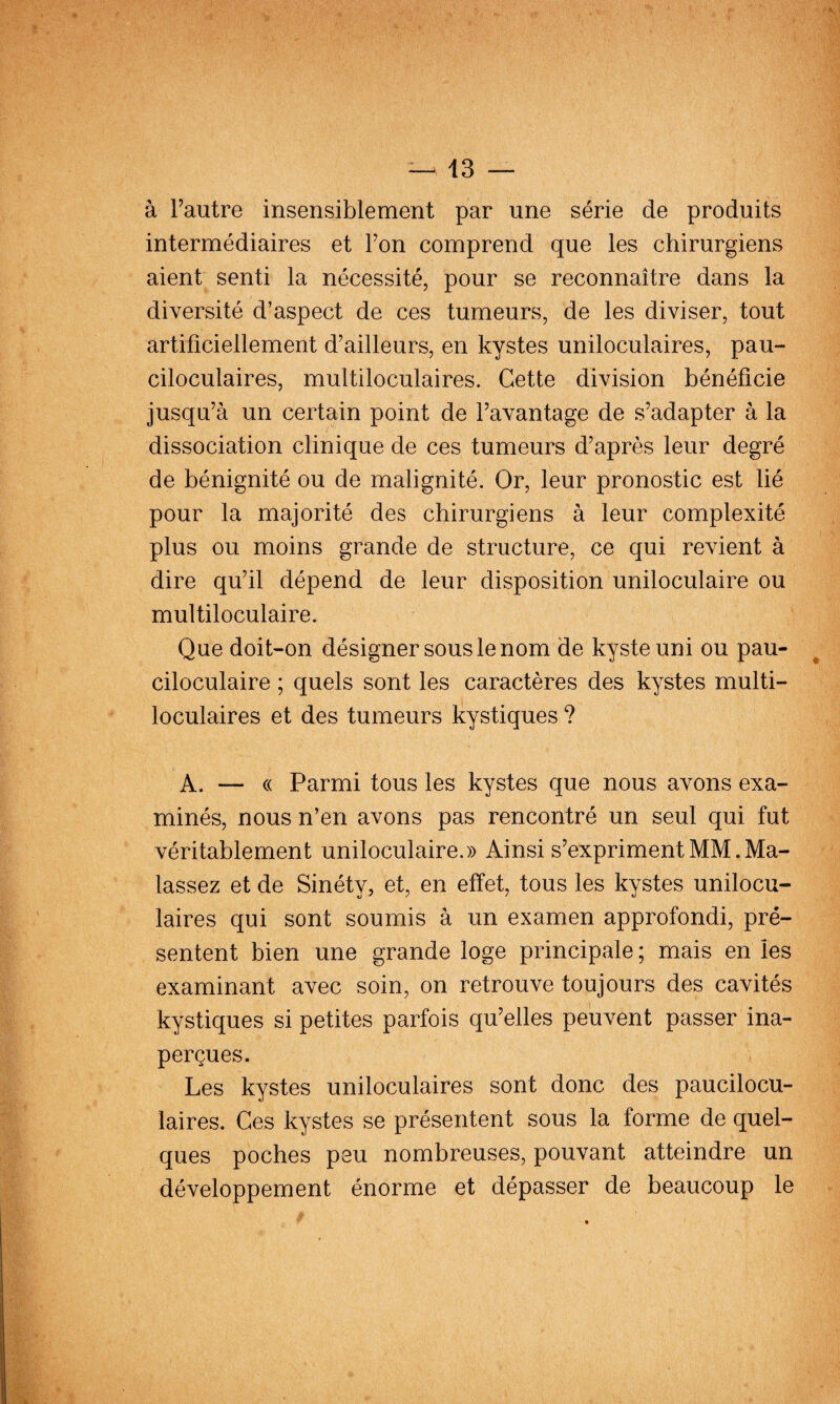 à Tautre insensiblement par une série de produits intermédiaires et Fon comprend que les chirurgiens aient senti la nécessité, pour se reconnaître dans la diversité d’aspect de ces tumeurs, de les diviser, tout artificiellement d’ailleurs, en kystes uniloculaires, pau- ciloculaires, multiloculaires. Cette division bénéficie jusqu’à un certain point de l’avantage de s’adapter à la dissociation clinique de ces tumeurs d’après leur degré de bénignité ou de malignité. Or, leur pronostic est lié pour la majorité des chirurgiens à leur complexité plus ou moins grande de structure, ce qui revient à dire qu’il dépend de leur disposition uniloculaire ou multiloculaire. Que doit-on désigner sous le nom de kyste uni ou pau- ciloculaire ; quels sont les caractères des kystes multi¬ loculaires et des tumeurs kystiques ? A. — « Parmi tous les kystes que nous avons exa¬ minés, nous n’en avons pas rencontré un seul qui fut véritablement uniloculaire.» Ainsi s’expriment MM. Ma- lassez et de Sinéty, et, en effet, tous les kystes unilocu¬ laires qui sont soumis à un examen approfondi, pré¬ sentent bien une grande loge principale ; mais en les examinant avec soin, on retrouve toujours des cavités kystiques si petites parfois qu’elles peuvent passer ina¬ perçues. Les kystes uniloculaires sont donc des paucilocu- laires. Ces kystes se présentent sous la forme de quel¬ ques poches peu nombreuses, pouvant atteindre un développement énorme et dépasser de beaucoup le