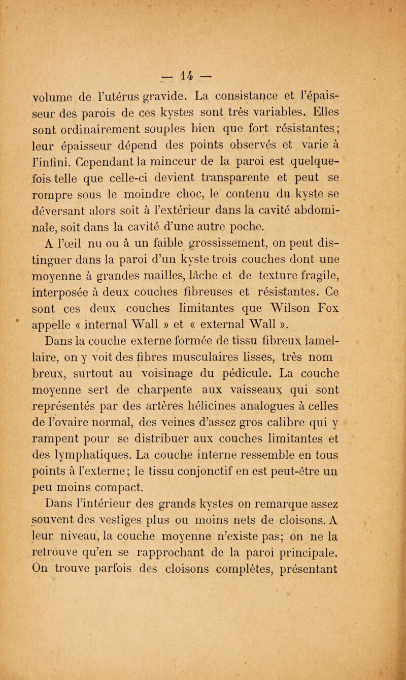 volume de Futérus gravide. La consistance et Fépais^ seur des parois de ces kystes sont très variables. Elles sont ordinairement souples bien que fort résistantes; leur épaisseur dépend des points observés et varie à Finfini. Cependant la minceur de la paroi est quelque¬ fois telle que celle-ci devient transparente et peut se rompre sous le moindre choc, le contenu du kyste se déversant alors soit à Fextérieur dans la cavité abdomi¬ nale, soit dans la cavité d’une autre poche. A Fœil nu ou à un faible grossissement, on peut dis¬ tinguer dans la paroi d’un kyste trois couches dont une moyenne à grandes mailles, lâche et de texture fragile, interposée à deux couches fibreuses et résistantes. Ce sont ces deux couches limitantes que Wilson Fox appelle (( internai Wall » et « external Wall ». Dans la couche externe formée de tissu fibreux lamel¬ laire, on y voit des fibres musculaires lisses, très nom breux, surtout au voisinage du pédicule. La couche moyenne sert de charpente aux vaisseaux qui sont représentés par des artères hélicines analogues à celles de l’ovaire normal, des veines d’assez gros calibre qui y rampent pour se distribuer aux couches limitantes et des lymphatiques. La couche interne ressemble en tous points à l’externe; le tissu conjonctif en est peut-être un peu moins compact. Dans l’intérieur des grands kystes on remarque assez souvent des vestiges plus ou moins nets de cloisons. A leur niveau, la couche moyenne n’existe pas; on ne la retrouve qu’en se rapprochant de la paroi principale. On trouve parfois des cloisons complètes, présentant