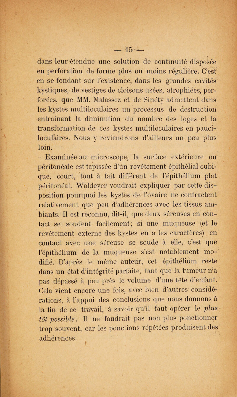dans leur étendue une solution de continuité disposée en perforation de forme plus ou moins régulière. C’est en se fondant sur l’existence, dans les grandes cavités kystiques, de vestiges de cloisons usées, atrophiées, per¬ forées, que MM. Malassez et de Sinéty admettent dans les kystes multiloculaires un processus de destruction entraînant la diminution du nombre des loges et la transformation de ces kystes multiloculaires en pauci- loculaires. Nous y reviendrons d’ailleurs un peu plus loin. Examinée au microscope, la surface extérieure ou péritonéale est tapissée d’un revêtement épithélial cubi¬ que, court, tout à fait différent de l’épithélium plat péritonéal. Waldeyer voudrait expliquer par cette dis¬ position pourquoi les kystes de l’ovaire ne contractent relativement que peu d’adhérences avec les tissus am¬ biants. Il est reconnu, dit-il, que deux séreuses en con¬ tact se soudent facilement; si une muqueuse (et le revêtement externe des kystes en a les caractères) en contact avec une séreuse se soude à elle, c’est que l’épithélium de la muqueuse s’est notablement mo-' difié. D’après le même auteur, cet épithélium reste dans un état d’intégrité parfaite, tant que la tumeur n’a pas dépassé à peu près le volume d’une tête d’enfant. Gela vient encore une fois, avec bien d’autres considé¬ rations, à l’appui des conclusions que nous donnons à la fin de ce travail, à savoir qu’il faut opérer le plus tôt possible. Il ne faudrait pas non plus ponctionner trop souvent, car les ponctions répétées produisent des adhérences.