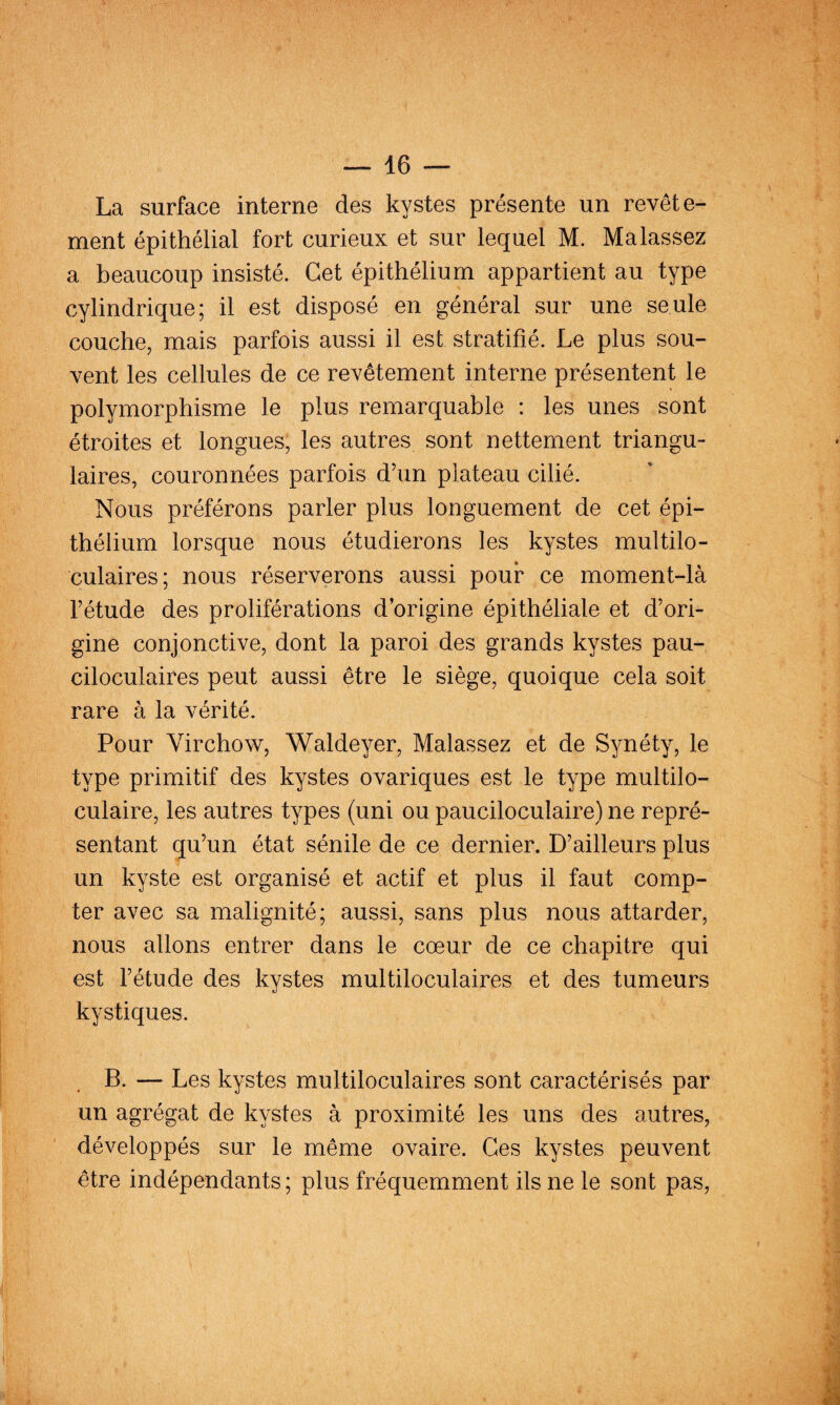 La surface interne des kystes présente un revête¬ ment épithélial fort curieux et sur lequel M. Ma lassez a beaucoup insisté. Cet épithélium appartient au type cylindrique; il est disposé en général sur une seule couche, mais parfois aussi il est stratifié. Le plus sou¬ vent les cellules de ce revêtement interne présentent le polymorphisme le plus remarquable : les unes sont étroites et longues, les autres sont nettement triangu¬ laires, couronnées parfois d’un plateau cilié. Nous préférons parler plus longuement de cet épi¬ thélium lorsque nous étudierons les kystes multilo¬ culaires; nous réserverons aussi pour ce moment-là l’étude des proliférations d’origine épithéliale et d’ori¬ gine conjonctive, dont la paroi des grands kystes pau- ciloculaires peut aussi être le siège, quoique cela soit rare à la vérité. Pour Virchow, Waldeyer, Malassez et de Synéty, le type primitif des kystes ovariques est le type multilo¬ culaire, les autres types (uni ou pauciloculaire) ne repré¬ sentant qu’un état sénile de ce dernier. D’ailleurs plus un kyste est organisé et actif et plus il faut comp¬ ter avec sa malignité; aussi, sans plus nous attarder, nous allons entrer dans le cœur de ce chapitre qui est l’étude des kystes multiloculaires et des tumeurs kystiques. B. — Les kystes multiloculaires sont caractérisés par un agrégat de kystes à proximité les uns des autres, développés sur le même ovaire. Ces kystes peuvent être indépendants ; plus fréquemment ils ne le sont pas,