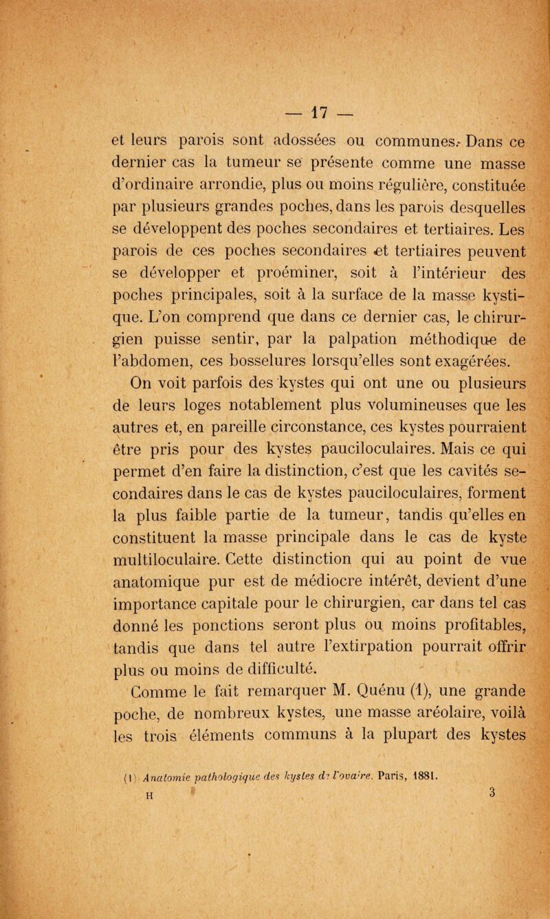 et leurs parois sont adossées ou communes.* Dans ce dernier cas la tumeur se présente comme une masse d’ordinaire arrondie, plus ou moins régulière, constituée par plusieurs grandes poches, dans les parois desquelles se développent des poches secondaires et tertiaires. Les parois de ces poches secondaires ^t tertiaires peuvent se développer et proéminer, soit à l’intérieur des poches principales, soit à la surface de la masse kysti¬ que. L’on comprend que dans ce dernier cas, le chirur¬ gien puisse sentir, par la palpation méthodiqu-e de l’abdomen, ces bosselures lorsqu’elles sont exagérées. On voit parfois des kystes qui ont une ou plusieurs de leurs loges notablement plus volumineuses que les autres et, en pareille circonstance, ces kystes pourraient être pris pour des kystes pauciloculaires. Mais ce qui permet d’en faire la distinction, c’est que les cavités se¬ condaires dans le cas de kystes pauciloculaires, forment la plus faible partie de la tumeur, tandis qu’elles en constituent la masse principale dans le cas de kyste multiloculaire. Cette distinction qui au point de vue anatomique pur est de médiocre intérêt, devient d’une importance capitale pour le chirurgien, car dans tel cas donné les ponctions seront plus ou moins profitables, tandis que dans tel autre l’extirpation pourrait offrir plus ou moins de difficulté. Gomme le fait remarquer M. Quénu (1), une grande poche, de nombreux kystes, une masse aréolaire, voilà les trois éléments communs à la plupart des kystes (1) Anatomie pathologique des kystes de l'ovaire. Paris, 1881. H I 3