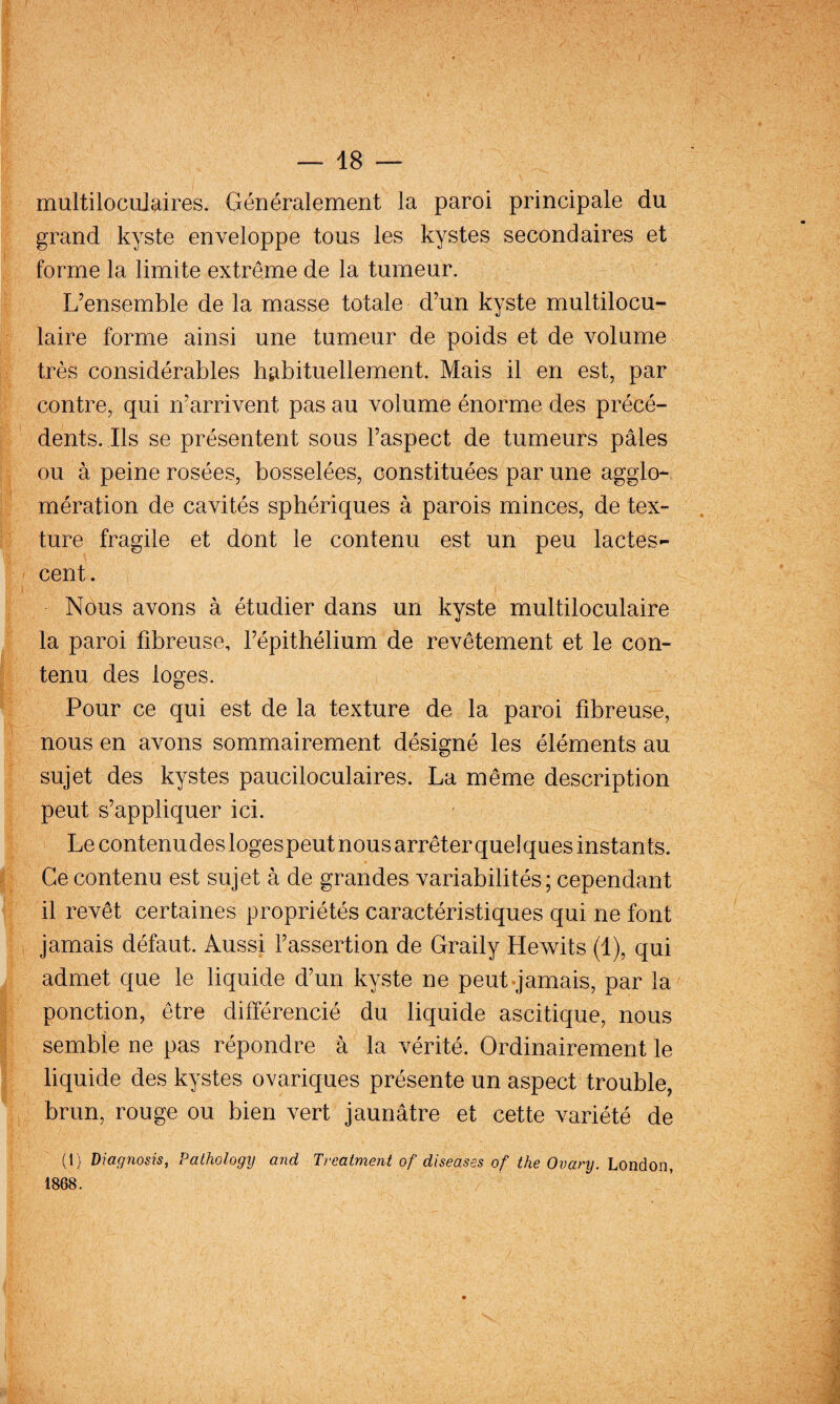 multiloculaires. Généralement la paroi principale du grand kyste enveloppe tous les kystes secondaires et forme la limite extrême de la tumeur. L’ensemble de la masse totale d’un kyste multilocu¬ laire forme ainsi une tumeur de poids et de volume très considérables habituellement. Mais il en est, par contre, qui n’arrivent pas au volume énorme des précé¬ dents. Ils se présentent sous l’aspect de tumeurs pâles ou à peine rosées, bosselées, constituées par une agglo¬ mération de cavités sphériques à parois minces, de tex¬ ture fragile et dont le contenu est un peu lactes¬ cent. Nous avons à étudier dans un kyste multiloculaire la paroi fibreuse, l’épithélium de revêtement et le con¬ tenu des loges. Pour ce qui est de la texture de la paroi fibreuse, nous en avons sommairement désigné les éléments au sujet des kystes pauciloculaires. La même description peut s’appliquer ici. Le contenu des logespeutnousarrêterquelques instants. Ce contenu est sujet à de grandes variabilités; cependant il revêt certaines propriétés caractéristiques qui ne font jamais défaut. Aussi l’assertion de Graily Hewits (1), qui admet que le liquide d’un kyste ne peut-jamais, par la ponction, être différencié du liquide ascitique, nous semble ne pas répondre à la vérité. Ordinairement le liquide des kystes ovariques présente un aspect trouble, brun, rouge ou bien vert jaunâtre et cette variété de (1) Diagnosis, Pathology and Treatment of diseases of the Ovanj. London, 1868.
