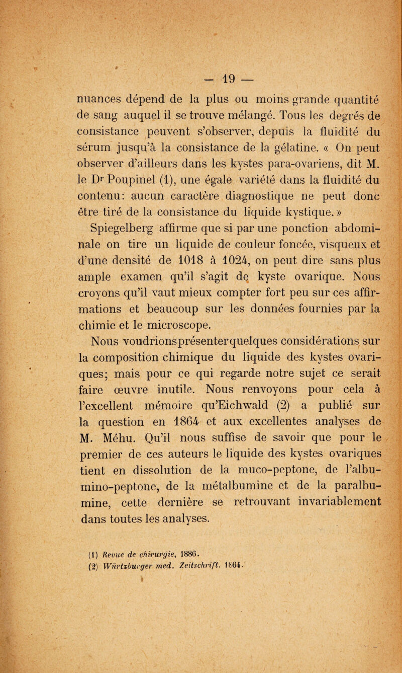 nuances dépend de la plus ou moins grande quantité de sang auquel il se trouve mélangé. Tous les degrés de consistance peuvent s’observer, depuis la fluidité du sérum jusqu’à la consistance de la gélatine. « On peut I observer d’ailleurs dans les kystes para-ovariens, dit M. le Di* Poupinel (1), une égale variété dans la fluidité du contenu: aucun caractère diagnostique ne peut donc être tiré de la consistance du liquide kystique. » Spiegelberg affirme que si par une ponction abdomi¬ nale on tire un liquide de couleur foncée, visqueux et d’une densité de 1018 à 1024, on peut dire sans plus ample examen qu’il s’agit de kyste ovarique. Nous croyons qu’il vaut mieux compter fort peu sur ces affir¬ mations et beaucoup sur les données fournies par la chimie et le microscope. Nous voudrionsprésenterquelques considérations sur la composition chimique du liquide des kystes ovari- ques; mais pour ce qui regarde notre sujet ce serait faire œuvre inutile. Nous renvoyons pour cela à l’excellent mémoire qu’Eichwald (2) a publié sur la question en 1864 et aux excellentes analyses de M. Méhu. Qu’il nous suffise de savoir que pour le premier de ces auteurs le liquide des kystes ovariques tient en dissolution de la muco-peptone, de l’albu- mino-peptone, de la métalbumine et de la paralbu- mine, cette dernière se retrouvant invariablement dans toutes les analyses. (1) Revue de chirurgie, 1886. (2) Würtzburger med, Zeitschrift. 1864.