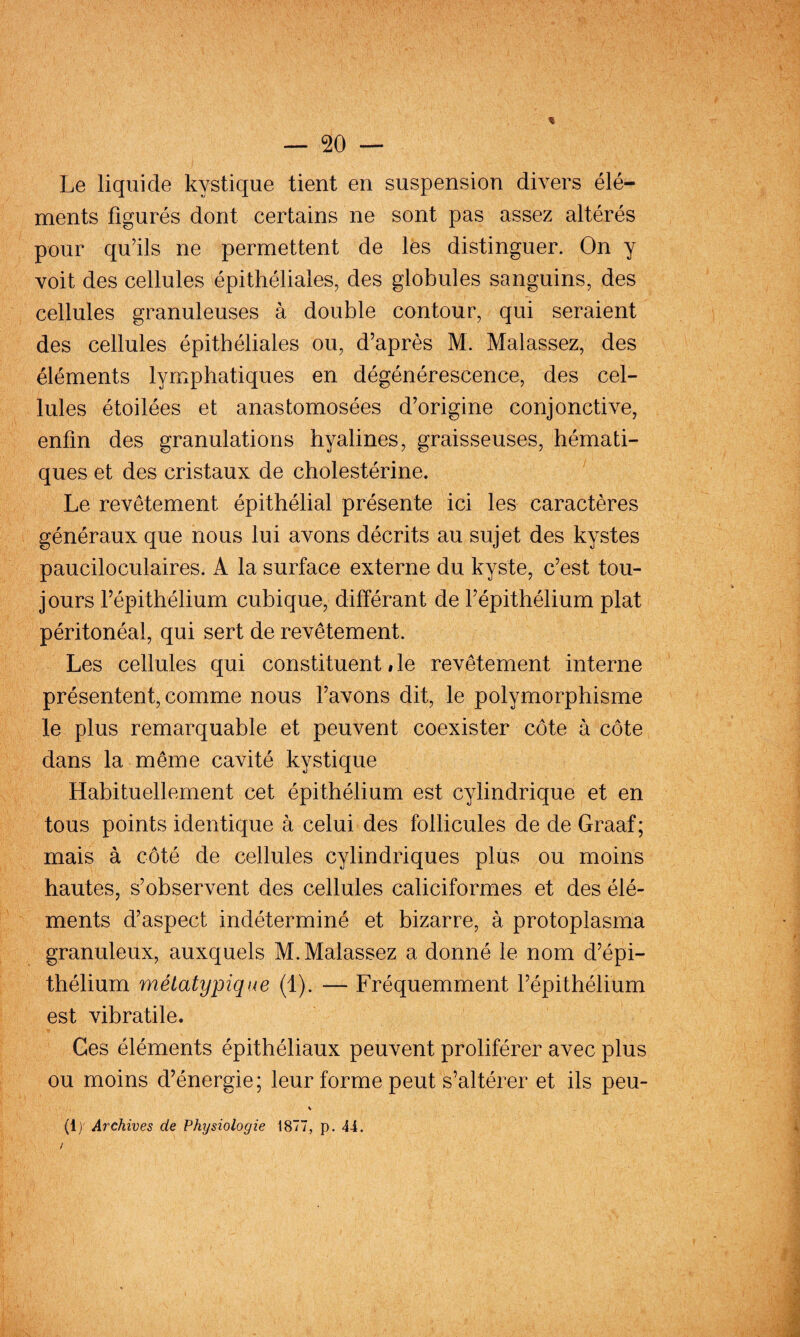 Le liquide kystique tient en suspension divers élé¬ ments figurés dont certains ne sont pas assez altérés pour qu’ils ne permettent de les distinguer. On y voit des cellules épithéliales, des globules sanguins, des cellules granuleuses à double contour, qui seraient des cellules épithéliales ou, d’après M. Malassez, des éléments lymphatiques en dégénérescence, des cel¬ lules étoilées et anastomosées d’origine conjonctive, enfin des granulations hyalines, graisseuses, hémati¬ ques et des cristaux de cholestérine. Le revêtement épithélial présente ici les caractères généraux que nous lui avons décrits au sujet des kystes pauciloculaires. A la surface externe du kyste, c’est tou¬ jours l’épithélium cubique, différant de l’épithélium plat péritonéal, qui sert de revêtement. Les cellules qui constituent # le revêtement interne présentent, comme nous l’avons dit, le polymorphisme le plus remarquable et peuvent coexister côte à côte dans la même cavité kystique Habituellement cet épithélium est cylindrique et en tous points identique à celui des follicules de de Graaf; mais à côté de cellules cylindriques plus ou moins hautes, s’observent des cellules caliciformes et des élé¬ ments d’aspect indéterminé et bizarre, à protoplasma granuleux, auxquels M. Malassez a donné le nom d’épi¬ thélium ynétatypique (1). — Fréquemment l’épithélium est vibratile. Ges éléments épithéliaux peuvent proliférer avec plus ou moins d’énergie; leur forme peut s’altérer et ils peu- % (1)' Archives de Physiologie 1877, p. 44. /