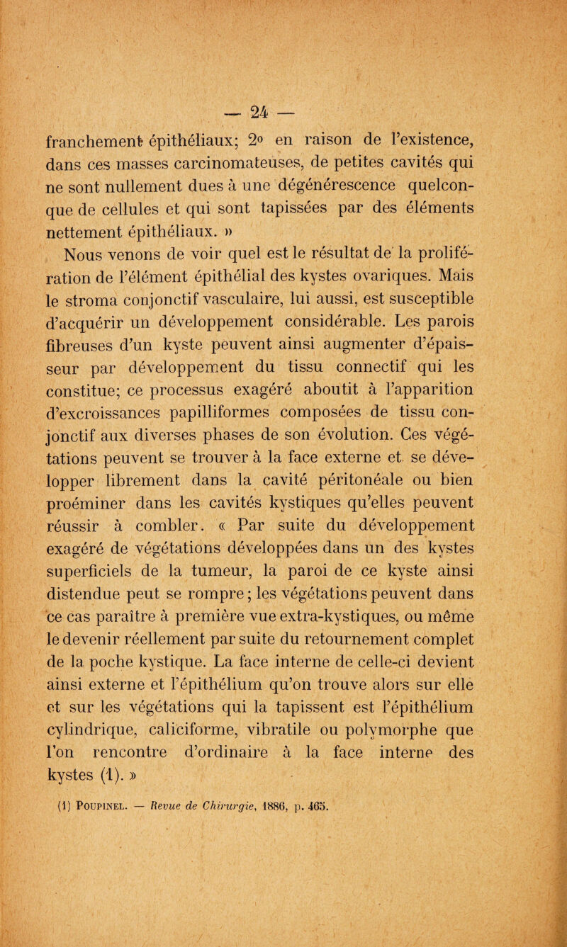 franchement épithéliaux; 2» en raison de Fexistence, dans ces masses carcinomateuses, de petites cavités qui ne sont nullement dues à une dégénérescence quelcon¬ que de cellules et qui sont tapissées par des éléments nettement épithéliaux. » Nous venons de voir quel est le résultat de la prolifé¬ ration de l’élément épithélial des kystes ovariques. Mais le stroma conjonctif vasculaire, lui aussi, est susceptible d’acquérir un développement considérable. Les parois fibreuses d’un kyste peuvent ainsi augmenter d’épais¬ seur par développement du tissu connectif qui les constitue; ce processus exagéré aboutit à l’apparition d’excroissances papilliformes composées de tissu con¬ jonctif aux diverses phases de son évolution. Ces végé¬ tations peuvent se trouver à la face externe et. se déve¬ lopper librement dans la cavité péritonéale ou bien proéminer dans les cavités kystiques qu’elles peuvent réussir à combler. « Par suite du développement exagéré de végétations développées dans un des kystes superficiels de la tumeur, la paroi de ce kyste ainsi distendue peut se rompre ; les végétations peuvent dans ce cas paraître à première vue extra-kystiques, ou même le devenir réellement par suite du retournement complet de la poche kystique. La face interne de celle-ci devient ainsi externe et l’épithélium qu’on trouve alors sur elle et sur les végétations qui la tapissent est l’épithélium cylindrique, caliciforme, vibratile ou polymorphe que Ton rencontre d’ordinaire à la face interne des kystes (1). » (!) PoupiNEL. — Revue de Chirurgie, 1886, p. 465.