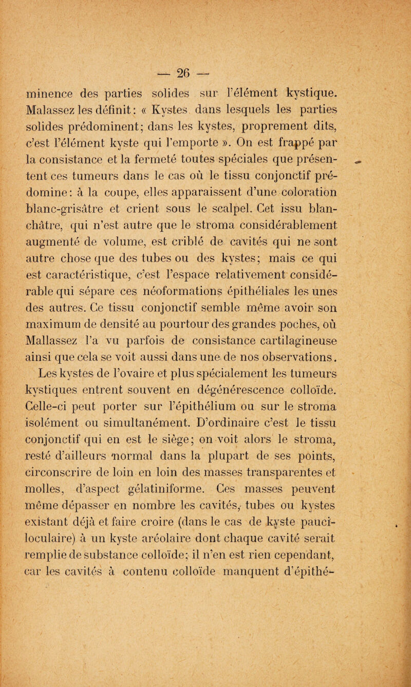 minencG des parties solides sur Félément kystique. Malassez les définit: « Kystes dans lesquels les parties solides prédominent; dans les kystes, proprement dits, c’est l’élément kyste qui l’emporte ». On est frappé par la consistance et la fermeté toutes spéciales que présen¬ tent ces tumeurs dans le cas où le tissu conjonctif pré¬ domine: à la coupe, elles apparaissent d’une coloration blanc-grisâtre et crient sous le scalpel. Cet issu blan¬ châtre, qui n’est autre que le stroma considérablement augmenté de volume, est criblé de cavités qui ne sont autre chose que des tubes ou des kystes; mais ce qui est caractéristique, c’est l’espace relativement considé¬ rable qui sépare ces néoformations épithéliales les unes des autres. Ce tissu conjonctif semble même avoir son maximum de densité au pourtour des grandes poches, où Mallassez l’a vu parfois de consistance cartilagineuse ainsi que cela se voit aussi dans une de nos observations. Les kystes de l’ovaire et plus spécialement les tumeurs kystiques entrent souvent en dégénérescence colloïde. Celle-ci peut porter sur l’épithélium ou sur le stroma isolément ou simultanément. D’ordinaire c’est le tissu conjonctif qui en est le siège; on voit alors le stroma^ resté d’ailleurs mormal dans la plupart de ses points, circonscrire de loin en loin des masses transparentes et molles, d’aspect gélatiniforme. Ces masses peuvent même dépasser en nombre les cavités,- tubes ou kystes existant déjà et faire croire (dans le cas de kyste paucï- loculaire) à un kyste aréolaire dont chaque cavité serait remplie de substance colloïde; il n’en est rien cependant, car les cavités à contenu colloïde manquent d’épithé- /