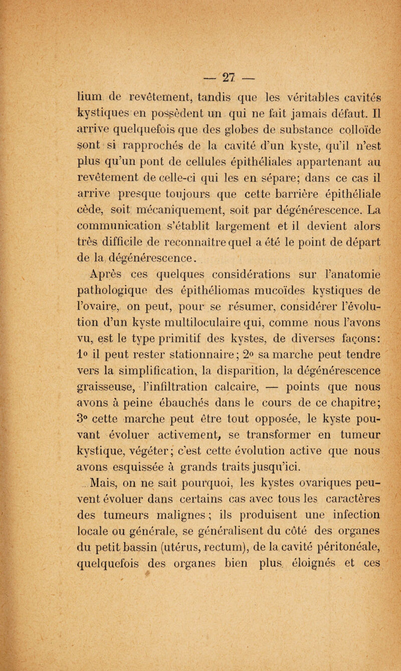 27: — lium de pevêtement, tandis que les véritables cavités kystiqués en possèdent un qui ne fait jamais défaut. Il arrive quelquefois que des globes de substance colloïde sont si rapprochés de la cavité d’un kyste, qu’il n’est plus qu’un pont de cellules épithéliales appartenant au revêtement de celle-ci qui les en sépare; dans ce cas il arrive presque toujours que cette barrière épithéliale cède, soit mécaniquement, soit par dégénérescence. La communication s’établit largement et il devient alors très difficile de reconnaître quel a été le point de départ de la dégénérescence. Après ces quelques considérations sur l’anatomie pathologique des épithéliomas mucoïdes kystiques de l’ovaire, on peut, pour se résumer, considérer l’évolu¬ tion d’un kyste multiloculaire qui, comme nous l’avons vu, est le type primitif des kystes, de diverses façons: lo il peut rester stationnaire ; 2» sa marche peut tendre vers la simplification, la disparition, la dégénérescence graisseuse, l’infiltration calcaire, —- points que nous avons à peine ébauchés dans le cours de ce chapitre; 3® cette marche peut être tout opposée, le kyste pou¬ vant évoluer activement se transformer en tumeur kystique, végéter; c’est cette évolution active que nous avons esquissée à grands traits jusqu’ici. . Mais, on ne sait pourquoi, les kystes ovariques peu¬ vent évoluer dans certains cas avec tous les caractères des tumeurs malignes ; ils produisent une infection locale ou générale, se généralisent du côté des organes du petit bassin (utérus, rectum), de la cavité péritonéale, quelquefois des organes bien plus, éloignés et ces