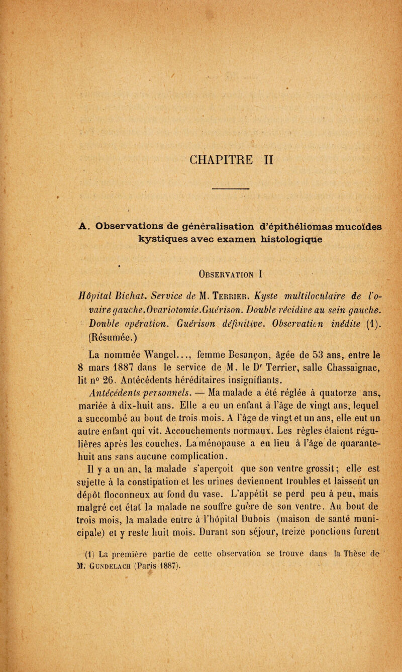 CHAPITRE II A. Observations de généralisation d’épithéliomas mucoïdes kystiques avec examen histologique Observation I Hôpital Bichat, Service de M. Terrier. Kyste mullilocülaire de Vo- vaire gauche,Ovariotomie.Guérison. Double récidive au sein gauche. Double opération. Guérison définitive. Observation inédite (1). (Résumée.) La nommée Wangel..., femme Besançon, âgée de 53 ans, entre lé 8 mars 1887 dans le service de M. le D' Terrier, salle Ghassaignac, lit n^ 26. Antécédents héréditaires insignifiants. Antécédents personnels. — Ma malade a été réglée à quatorze ans^ mariée à dix-huit ans. Elle a eu un enfant à l’âge de vingt ans, lequel a succombé au bout de trois mois. A l’âge de vingt et un ans, elle eut un autre enfant qui vit. Accouchements normaux. Les règles étaient régu¬ lières après les couches. La ménopause a eu lieu â l’âge de quarante- huit ans .«ans aucune complication. Il y a un an, la malade s'aperçoit que son ventre grossit ; elle est sujette à la constipation et les urines deviennent troubles et laissent un dépôt floconneux au fond du vase. L’appétit se perd peu à peu, mais malgré cet état la malade ne souffre guère de son ventre. Au bout de trois mois, la malade entre à rhôpilal Dubois (maison de santé muni¬ cipale) et y reste huit mois. Durant son séjour, treize ponctions furent (1) La première partie de cette observation se trouve dans la Thèse de M'. GltndelaCH (Paris 1887).