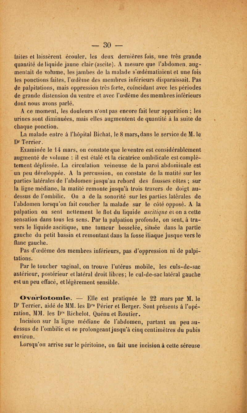 » faites et laissèrent écouler, les deux dernières fois, une très grande quantité de liquide jaune clair (ascite). A mesure que l’abdomen, aug¬ mentait de volume, les jambes de la malade s’œdémaliaient et une fois les ponctions faites, l’oedème des membres inférieurs disparaissait. Pas de palpitations, mais oppression très forte, coïncidant avec les périodes de grande distension du ventre et avec l’oedème des membres inférieurs dont nous avons parlé. A ce moment, les douleurs n’ont pas encore fait leur apparition ; les urines sont diminuées, mais elles augmentent de quantité à la suite de chaque ponction. La malade entre à l’hôpilal Bichat, le 8 mars, dans le service de M. le D** Terrier. Examinée le 14 mars, on constate que leventre est considérablement augmenté de volume : il est étalé et la cicatrice ombilicale est complè¬ tement déplissée. La circulation veineuse de la paroi abdominale est un peu développée. A la percussion, on constate de la matité sur les parties latérales de l’abdomen jusqu’au rebord des fausses côtes ; sur la ligne médiane, la matité remonte jusqu’à trois travers de doigt au- dessus de l’ombilic. On a de la sonorité sur les parties latérales de l’abdomen lorsqu’on fait coucher la malade sur le côté opposé. A la palpation on sent nettement le flot du liquide ascitique et on a cette sensation dans tous les sens. Par la palpation profonde, on sent, à tra¬ vers le liquide ascitique, une tumeur bosselée, située dans la partie gauche du petit bassin et remontant dans la fosse iliaque jusque vers le flanc gauche. Pas d’œdème des membres inférieurs, pas d’oppression ni de palpi¬ tations. Par le toucher vaginal, on trouve l’utérus mobile, les culs-de-sac antérieur, postérieur et latéral droit libres; le cul-de-sac latéral gauche est un peu effacé, et légèrement sensible. Ovariotomie. — Elle est pratiquée le 22 mars par M. le Terrier, aidé de MM. les Périer et Berger. Sont présents à l’opé¬ ration, MM. les Richelot, Quénu et Routier. Incision sur la ligne médiane de l’abdomen, partant un peu au- dessus de l’ombilic et se prolongeant jusqu’à cinq centimètres du pubis environ. Lorsqu’on arrive sur le péritoine, on fait une incision à cette séreuse