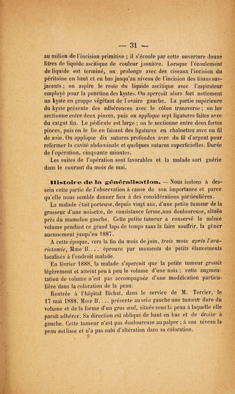 au milieu de riiicision primitive ; il s’écoule par cette ouverture douze litres de liquide ascitique de couleur jaunâtre. Lorsque l'écoulement de liquide est terminé^ on prolonge avec des ciseaux l’incision du péritoine en haut et en bas jusqu’au niveau de l'incision des tissus sus- jacents ; on aspire le reste du liquide ascitique avec l’aspirateur employé pour la ponction des kystes. (Li aperçoit alors fort nettement un kyste en grappe végétant de l’ovaire gauche. La partie supérieure du kyste présente des adhérences avec le côlon iransverse ; on les seclionne entre deux pinces, puis on applique sept ligatures faites avec du catgut tin. Le pédicule est large ; on le sectionne entre deux fortes pinces, puis on le lie en faisant des ligatures en chaînettes avec un fil de soie. On applique dix sutures profondes avec du fil d'argent pour refermer la cavité abdominale et quelques sutures superficielles. Durée de l’opération., cinquante minutes. Les suites de l’opération sont favorables et la malade sort guérie dans le courant du mois de mai. s ' Ilfsitoîre di© la généralisâtîon. — Nous isolons à des¬ sein celte partie de l’observation à cause de son importance et parce qu’elle nous semble donner lieu à des considérations particulières. La malade était porteuse,depuis vingt ans, d’une petite tumeur delà grosseur d’une noisette, de consistance ferrne,non douloureuse, située près du mamelon gauche. Celle petite tumeur a conservé le même volume pendant ce grand laps de temps sans la faire souffrir, la gêner aucunement jusqu’en 1887. A cette époque, vers la tin du mois de juin, trois mois après Vova- riotomie^ Mme B.... éprouve par moments de ^petits élancements locâlisés à l’endroit malade. En février 1888, la malade s’aperçoit que la petite tumeur grossit légèrement et atteint peu à peu le volume d’une noix ; cette augmen¬ tation de volume n’est pas accompagnée d’une modification particu¬ lière dans la coloration de la peau. Rentrée à l’hôpital Bichat, dans le service de M. Terrier, le 17 mai 1888, Mme B_présente au sein gauche une lumeitr dure du volume et delà forme d’un gros œuf, située sous la peau à laquelle elle paraît adhérer. Sa direction est oblique de haut en bas et de droite' à gauche. Cette tumeur n’est pas douloureuse au palper ; à son niveau la peau est lisse et n’a pas subi d’altération dans sa coloration.