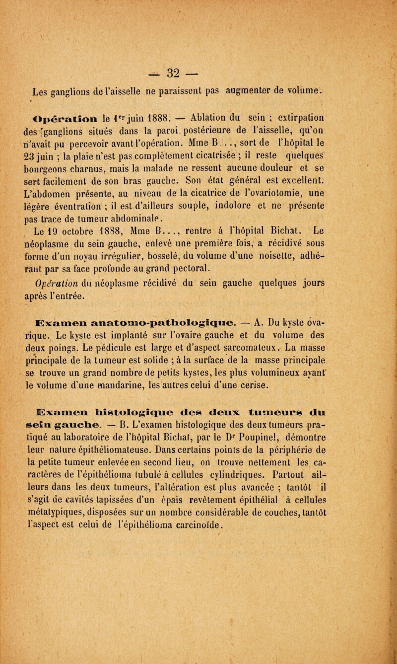 Les ganglions de l’aisselle ne paraissent pas augmenter de volume. Opéiration le Tr juin 1888. — Ablation du sein ; extirpation des [ganglions situés dans la paroi postérieure de l’aisselle, qu’on n'avait pu percevoir avant l’opération. Mme B..., sort de l’hôpital le 23 juin ; la plaie n’est pas complètement cicatrisée ; il reste quelques bourgeons charnus, mais la malade ne ressent aucune douleur et se sert facilement de son bras gauche. Son état général est excellent. L’abdomen présente, au niveau de la cicatrice de l’ovariotomie, une légère éventration ; il est d’ailleurs souple, indolore et ne présente pas trace de tumeur abdominale. Le 19 octobre 1888, Mme B..., rentre à Thopital Bichat. Le néoplasme du sein gauche, enlevé une première fois, a récidivé sous forme d’un noyau irrégulier, bosselé, du volume d’une noisette, adhé¬ rant par sa face profonde au grand pectoral. Opération du néoplasme récidivé du sein gauche quelques jours après l’entrée. E2x:£fcmeii anatomo-patliologîtiue. — A. Du kyste 6va- rique. Le kyste est implanté sur l’ovaire gauche et du volume des deux poings. Le pédicule est large et d’aspect sarcomateux. La masse principale de la tumeur est solide ; à la surface de la masse principale se trouve un grand nombre de petits kystes, les plus volumineux ayant le volume d’une mandarine, les autres celui d’une cerise. liistolo§;iqoe des deiiiK. tumeurs du sein gauctie. — B. L’examen histologique des deux tumeurs pra¬ tiqué au laboratoire de l’hôpital Bichat, par le D* Poupinel, démontre leur nature épithéliomateuse. Dans certains points de la périphérie de la petite tumeur enlevée en second lieu, on trouve nettement les ca¬ ractères de l’épithélioma lubulé à cellules cylindriques. Partout ail¬ leurs dans les deux tumeurs, l’altération est plus avancée ; tantôt il s’agit de cavités tapissées d’un épais revêtement épithélial à cellules métatypiques, disposées sur un nombre considérable de couches, tantôt l’aspect est celui de l'épithélioma carcinoïde.
