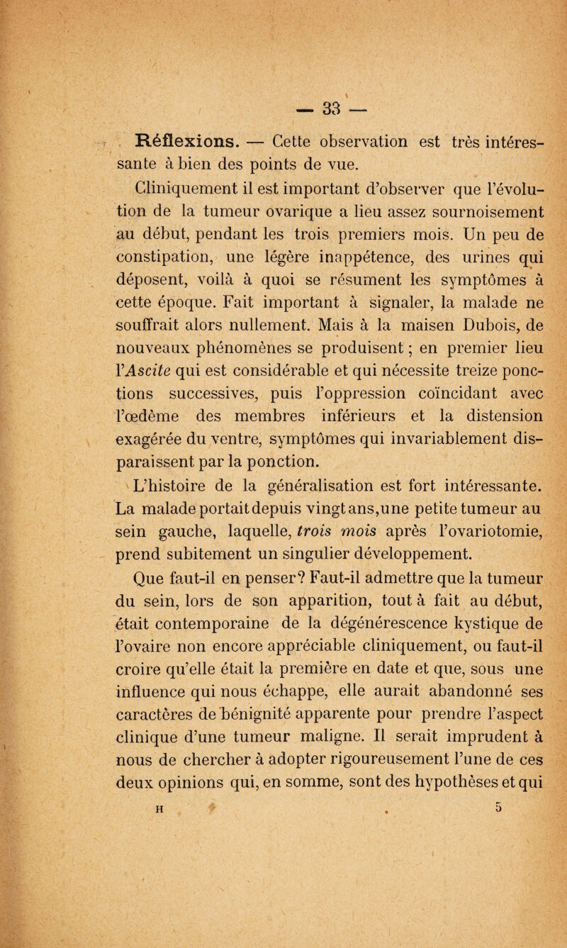 V — 33 — , Réflexions. — Cette observation est très intéres¬ sante à bien des points de vue. Cliniquement il est important d’observer que l’évolu¬ tion de la tumeur ovarique a lieu assez sournoisement au début, pendant les 'trois premiers mois. Un peu de constipation, une légère inappétence, des urines qui déposent, voilà à quoi se résument les symptômes à cette époque. Fait important à signaler, la malade ne souffrait alors nullement. Mais à la maisen Dubois, de nouveaux phénomènes se produisent ; en premier lieu VAscite qui est considérable et qui nécessite treize ponc¬ tions successives, puis l’oppression coïncidant avec l’œdème des membres inférieurs et la distension exagérée du ventre, symptômes qui invariablement dis¬ paraissent par la ponction. L’histoire de la généralisation est fort intéressante. La malade portait depuis vingt ans,une petite tumeur au sein gauche, laquelle, trois mois après l’ovariotomie, prend subitement un singulier développement. Que faut-il en penser? Faut-il admettre que la tumeur du sein, lors de son apparition, tout à fait au début, était contemporaine de la dégénérescence kystique de l’ovaire non encore appréciable cliniquement, ou faut-il croire qu’elle était la première en date et que, sous une influence qui nous échappe, elle aurait abandonné ses caractères de bénignité apparente pour prendre l’aspect clinique d’une tumeur maligne. Il serait imprudent à nous de chercher à adopter rigoureusement l’une de ces deux opinions qui, en somme, sont des hypothèses et qui H