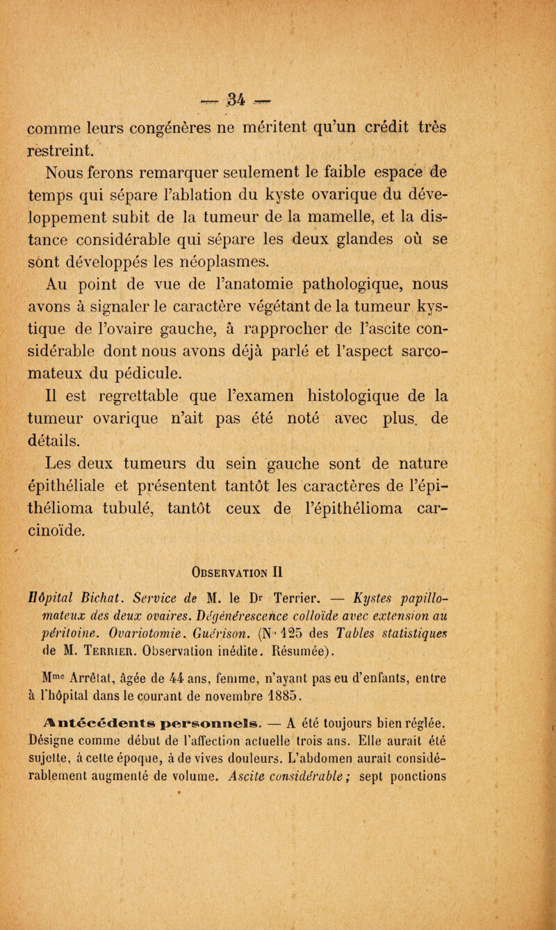 54 — comme leurs congénères ne méritent qu’un crédit très restreint. ' Nous ferons remarquer seulement le faible espace de temps qui sépare l’ablation du kyste ovarique du déve¬ loppement subit de la tumeur de la mamelle, et la dis¬ tance considérable qui sépare les deux glandes où se sont développés les néoplasmes. Au point de vue de l’anatomie pathologique, nous avons à signaler le caractère végétant de la tumeur kys¬ tique de l’ovaire gauche, â rapprocher de l’ascite con¬ sidérable dont nous avons déjà parlé et l’aspect sarco¬ mateux du pédicule. Il est regrettable que l’examen histologique de la tumeur ovarique n’ait pas été noté avec plus, de détails. Les deux tumeurs du sein gauche sont de nature épithéliale et présentent tantôt les caractères de l’épi- thélioma tubulé, tantôt ceux de l’épithélioma car¬ cinoïde. Observation II Hôpital Bichat. Service de M. le Dr Terrier. — Kystes papillo- mateux des deux ovaires. Dégénérescence colloïde avec extension au péritoine. Ovariotomie. Guérison. (N-125 des Tables statistiques de M. Terrier. Observation inédite. Résumée). Mme Arrêtât, âgée de 44 ans, femme, n’ayant pas eu d’enfants, entre à riiôpital dans le courant de novembre 1885. ^Antécédents personnels. — A été toujours bien réglée. Désigne comme début de l’affection actuelle trois ans. Elle aurait été sujette, à cette époque, à de vives douleurs. L’abdomen aurait considé¬ rablement augmenté de volume. Ascite considérable ; sept ponctions