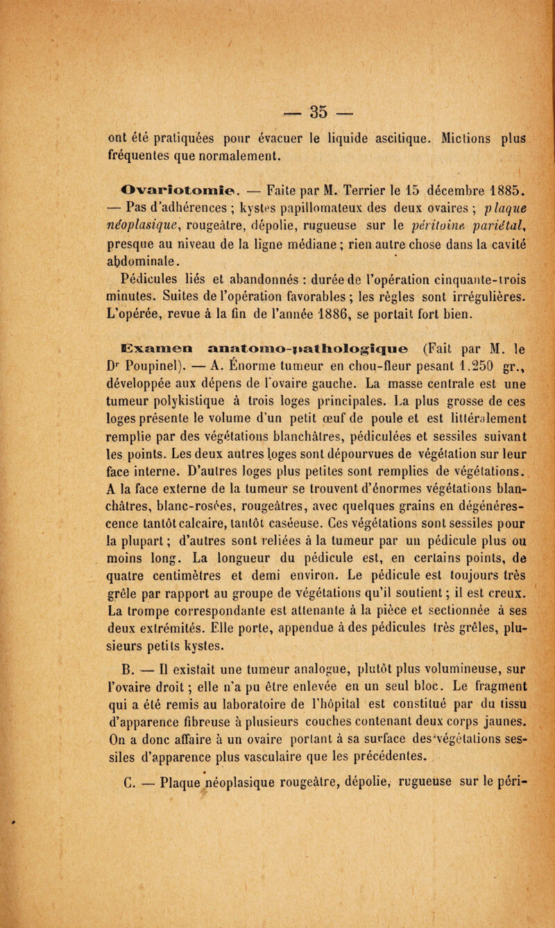 ont été pratiquées pour évacuer le liquide ascitique. Mictions plus fréquentes que normalement. Ovariotomie. — Faite par M. Terrier le 15 décembre 1885. — Pas d'adhérences ; kystes papillomateux des deux ovaires ; plaque néoplasique^ rougeâtre, dépolie, rugueuse sur le péritoine pariétal^ presque au niveau de la ligne médiane ; rien autre chose dans la cavité abdominale. Pédicules liés et abandonnés : durée de l’opération cinquaute-irois minutes. Suites de l’opération favorables; les règles sont irrégulières. L’opérée, revue à la fin de l’année 1886, se portait fort bien. Examen anatomo-itatliologi^tu^ (Fait par M. le r ■ D* Poupinel). — A. Enorme tumeur en chou-fleur pesant 1,250 gr., développée aux dépens de l'ovaire gauche. La masse centrale est une tumeur polykislique à trois loges principales. La plus grosse de ces loges présente le volume d’un petit œuf de poule et est littéralement remplie par des végétations blanchâtres, pédiculées et sessiles suivant les points. Les deux autres loges sont dépourvues de végétation sur leur face interne. D’autres loges plus petites sont remplies de végétations. A la face externe de la tumeur se trouvent d’énormes végétations blan¬ châtres, blanc-rosées, rougeâtres, avec quelques grains en dégénéres¬ cence tantôt calcaire, tantôt caséeuse. Ces végétations sont sessiles pour la plupart ; d’autres sont reliées à la tumeur par un pédicule plus ou moins long. La longueur du pédicule est, en certains points, de quatre centimètres et demi environ. Le pédicule est toujours très grêle par rapport au groupe de végétations qu’il soutient ; il est creux. La trompe correspondante est attenante à la pièce et sectionnée à ses deux extrémités. Elle porte, appendue à des pédicules très grêles, plu¬ sieurs petits kystes. B. — Il existait une tumeur analogue, plutôt plus volumineuse, sur l’ovaire droit ; elle n’a pu être enlevée en un seul bloc. Le fragment qui a été remis au laboratoire de l’hôpital est constitué par du tissu d’apparence fibreuse à plusieurs couches contenant deux corps jaunes. On a donc affaire à un ovaire portant à sa surface des'végétations ses¬ siles d’apparence plus vasculaire que les précédentes. G. — Plaque néoplasique rougeâtre, dépolie, rugueuse sur le péri-