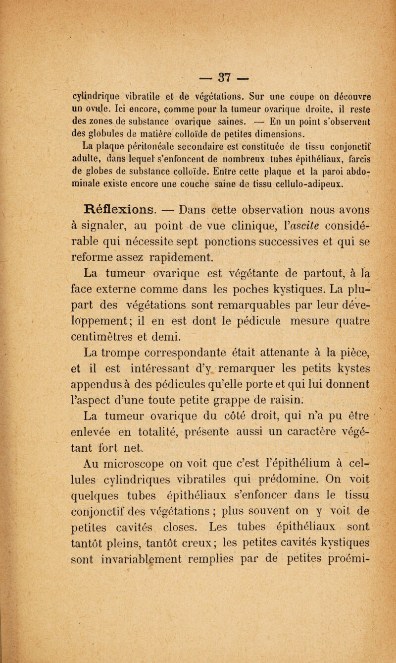 cylindrique vibralile et de végélations. Sur une coupe on découvre un ovnje. Ici encore, comme pour la tumeur ovarique droite, il reste des zones de substance ovarique saines. — En un point s’observent des globules de matière colloïde de petites dimensions. La plaque péritonéale secondaire est constituée de tissu conjonctif adulte, dans lequel s’enfoncent de nombreux tubes épithéliaux, farcis de globes de substance colloïde. Entre cette plaque et la paroi abdo¬ minale existe encore une couche saine de tissu cellulo-adipeux. Réflexions. — Dans cette observation nous avons à signaler, au point de vue clinique, Vascite considé¬ rable qui nécessite sept ponctions successives et qui se reforme assez rapidement. La tumeur ovarique est végétante de partout, à la face externe comme dans les poches kystiques. La plu- * part des végétations sont remarquables par leur déve¬ loppement; il en est dont le pédicule mesure quatre centimètres et demi. La trompe correspondante était attenante à la pièce, et il est intéressant d’y remarquer les petits kystes appendus à des pédicules qu’elle porte et qui lui donnent l’aspect d’une toute petite grappe de raisin. La tumeur ovarique du côté droit, qui n’a pu être enlevée en totalité, présente aussi un caractère végé¬ tant fort net. Au microscope on voit que c’est l’épithélium à cel¬ lules cylindriques vibratiles qui prédomine. On voit quelques tubes épithéliaux s’enfoncer dans le tissu conjonctif des végétations ; plus souvent on y voit de petites cavités closes. Les tubes épithéliaux sont tantôt pleins, tantôt creux; les petites cavités kystiques sont invariablement remplies par de petites proémi-