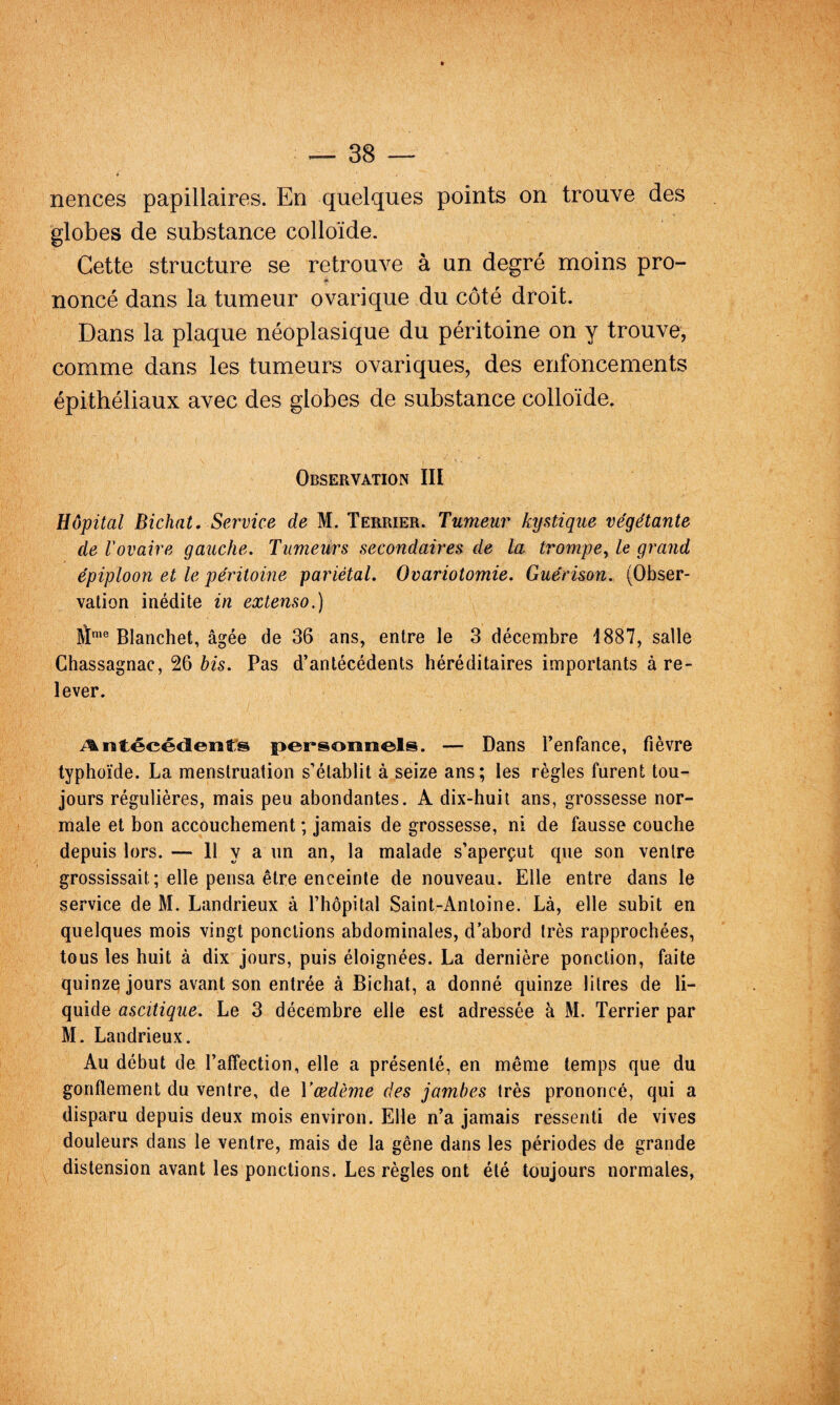nences papillaires. En quelques points on trouve des globes de substance colloïde. Cette structure se retrouve à un degré moins pro- nonce dans la tumeur ovarique du côté droit. Dans la plaque néoplasique du péritoine on y trouve, comme dans les tumeurs ovariques, des enfoncements épithéliaux avec des globes de substance colloïde. Observation III Hôpital Bichnt. Service de M. Terrier. Tumeur kystique végétante de l'ovaire gauche. Tumeurs secondaires de la trompe., le grand épiploon et le péritoine pariétal. Ovariotomie. Guérison. (Obser¬ vation inédite in extenso.) îï'® Blanchet, âgée de 36 ans, entre le 3 décembre 1887, salle Chassagnac, 26 bis. Pas d’antécédents héréditaires importants à re¬ lever. i^ntécédeiîfs persoonels. — Dans Tenfance, fièvre typhoïde. La menstruation s’établit à seize ans; les règles furent tou¬ jours régulières, mais peu abondantes. A dix-huit ans, grossesse nor¬ male et bon accouchement ; jamais de grossesse, ni de fausse couche depuis lors. — H y a RR an, la malade s’aperçut que son ventre grossissait; elle pensa être enceinte de nouveau. Elle entre dans le service de M. Landrieux à l’hôpital Saint-Antoine. Là, elle subit en quelques mois vingt ponctions abdominales, d’abord très rapprochées, tous les huit à dix jours, puis éloignées. La dernière ponction, faite quinze jours avant son entrée à Bichat, a donné quinze litres de li¬ quide ascitique. Le 3 décembre elle est adressée à M. Terrier par M. Landrieux. Au début de l’affection, elle a présenté, en même temps que du gonflement du ventre, de Y œdème des jambes très prononcé, qui a disparu depuis deux mois environ. Elle n’a jamais ressenti de vives douleurs dans le ventre, mais de la gêne dans les périodes de grande distension avant les ponctions. Les règles ont été toujours normales,