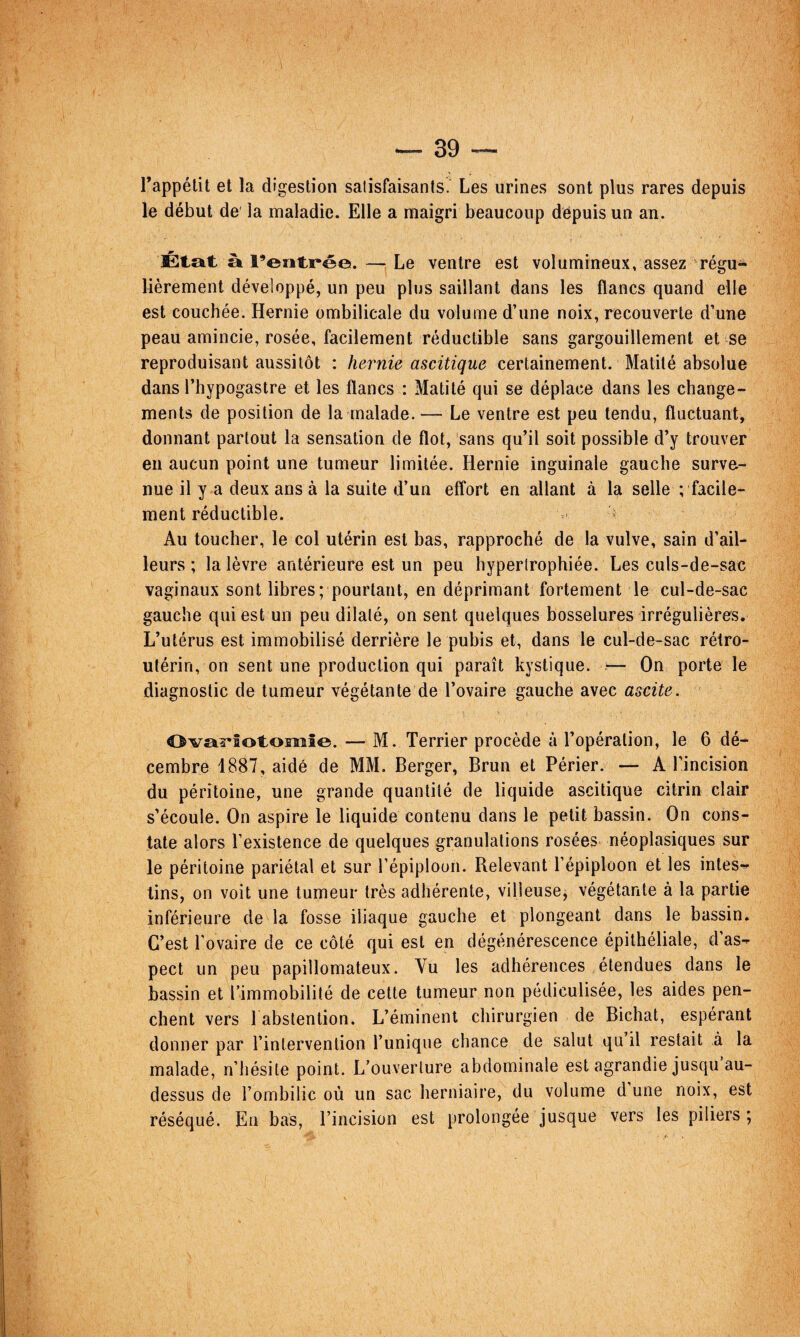 l’appélit et la digestion salisfaisants. Les urines sont plus rares depuis le début de' la maladie. Elle a maigri beaucoup depuis un an. État à l’entrée.—Le ventre est volumineux, assez régu¬ lièrement développé, un peu plus saillant dans les flancs quand elle est couchée. Hernie ombilicale du volume d’une noix, recouverte d’une peau amincie, rosée, facilement réductible sans gargouillement et se reproduisant aussitôt : hernie ascitique certainement. Matité absolue dans l’hypogastre et les flancs : Matité qui se déplace dans les change¬ ments de position de la malade. — Le ventre est peu tendu, fluctuant, donnant partout la sensation de flot, sans qu’il soit possible d’y trouver en aucun point une tumeur limitée. Hernie inguinale gauche surve¬ nue il y a deux ans à la suite d’un effort en allant à la selle ; facile¬ ment réductible. Au toucher, le col utérin est bas, rapproché de la vulve, sain d’ail¬ leurs ; la lèvre antérieure est un peu hypertrophiée. Les culs-de-sâc vaginaux sont libres; pourtant, en déprimant fortement le cul-de-sac gauche qui est un peu dilaté, on sent quelques bosselures irrégulières. L’utérus est immobilisé derrière le pubis et, dans le cul-de-sac rétro- utérin, on sent une production qui paraît kystique. >— On porte le diagnostic de tumeur végétante de l’ovaire gauche avec ascite. OvaWolonaîe. — M. Terrier procède à l’opération, le 6 dé¬ cembre 1887, aidé de MM. Berger, Brun et Périer. — A l’incision du péritoine, une grande quantité de liquide ascitique citrin clair s’écoule. On aspire le liquide contenu dans le petit bassin. On cons¬ tate alors l’existence de quelques granulations rosées néoplasiques sur le péritoine pariétal et sur l’épiploun. Relevant l’épiploon et les intes¬ tins, on voit une tumeur très adhérente, villeusej végétante à la partie inférieure de la fosse iliaque gauche et plongeant dans le bassin. C’est l’ovaire de ce côté qui est en dégénérescence épithéliale, d’as¬ pect un peu papillomateux. Yu les adhérences étendues dans le bassin et l’immobilité de cette tumeur non pédiculisée, les aides pen¬ chent vers l abstention. L’éminent chirurgien de Bichat, espérant donner par l’intervention l’unique chance de salut qu’il restait à la malade, n’hésite point. L’ouverture abdominale est agrandie jusqu au- dessus de l’ombilic où un sac herniaire, du volume d une noix, est réséqué. Eu bas, l’incision est prolongée jusque vers les piliers ;