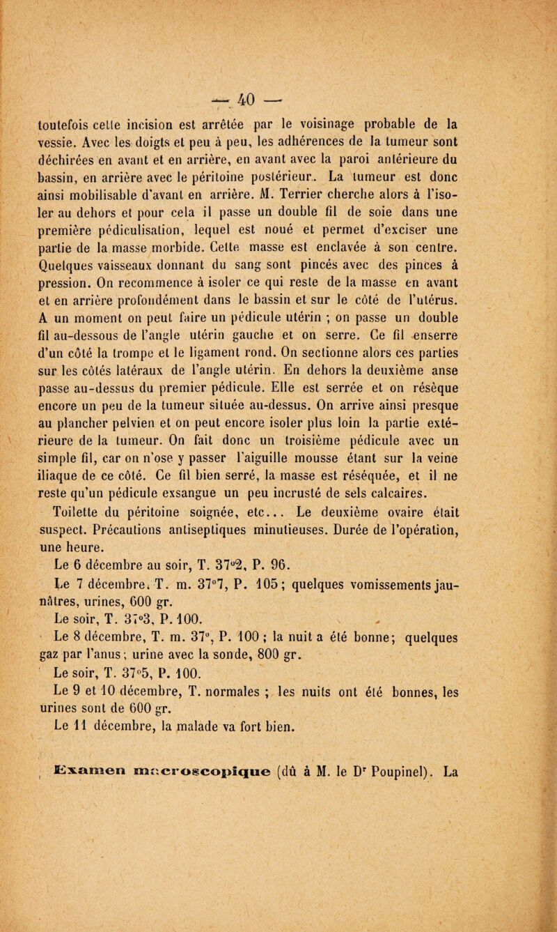 toutefois celle incision est arrêtée par le voisinage probable de la vessie. Avec les doigts et peu à peu, les adhérences de la tumeur sont déchirées en avant et en arrière, en avant avec la paroi anlérieure du bassin, en arrière avec le péritoine postérieur. La tumeur est donc ainsi mobilisable d’avant en arrière. M. Terrier cherche alors à l’iso¬ ler au dehors et pour cela il passe un double fil de soie dans une première pcdiculisation, lequel est noué et permet d’exciser une partie de la masse morbide. Cette masse est enclavée à son centre. Quelques vaisseaux donnant du sang sont pincés avec des pinces à pression. On recommence à isoler ce qui reste de la masse en avant et en arrière profondément dans le bassin et sur le côté de l’utérus. A un moment on peut faire un pédicule utérin ; on passe un double fil au-dessous de l’angle utérin gauche et on serre. Ce fil enserre d’un côté la trompe et le ligament rond. On sectionne alors ces parties sur les côtés latéraux de l’angle utérin. En dehors la deuxième anse passe au-dessus du premier pédicule. Elle est serrée et on résèque encore un peu de la tumeur située au-dessus. On arrive ainsi presque au plancher pelvien et on peut encore isoler plus loin la partie exté¬ rieure de la tumeur. On fait donc un troisième pédicule avec un simple fil, car on n’ose y passer l’aiguille mousse étant sur la veine iliaque de ce côté. Ce fil bien serré, la masse est réséquée, et il ne reste qu’un pédicule exsangue un peu incrusté de sels calcaires. Toilette du péritoine soignée, etc... Le deuxième ovaire était suspect. Précautions antiseptiques minutieuses. Durée de l’opération, une heure. Le 6 décembre au soir, T. 37*^2, P. 96. Le 7 décembre* T. m. 37°7, P. 105; quelques vomissements jau¬ nâtres, urines, 600 gr. Le soir, T. 34«3, P. 100. Le 8 décembre, T. m. 37^*, P. 100 ; la nuit a été bonne; quelques gaz par l’anus; urine avec la sonde, 800 gr. Le soir, T. 37^5, P. 100. Le 9 et 10 décembre, T. normales ; les nuits ont été bonnes, les urines sont de 600 gr. Le 11 décembre, la malade va fort bien. I:!lxamen mt^crogcopîque (dû à M. le D’’ Poupinel). La