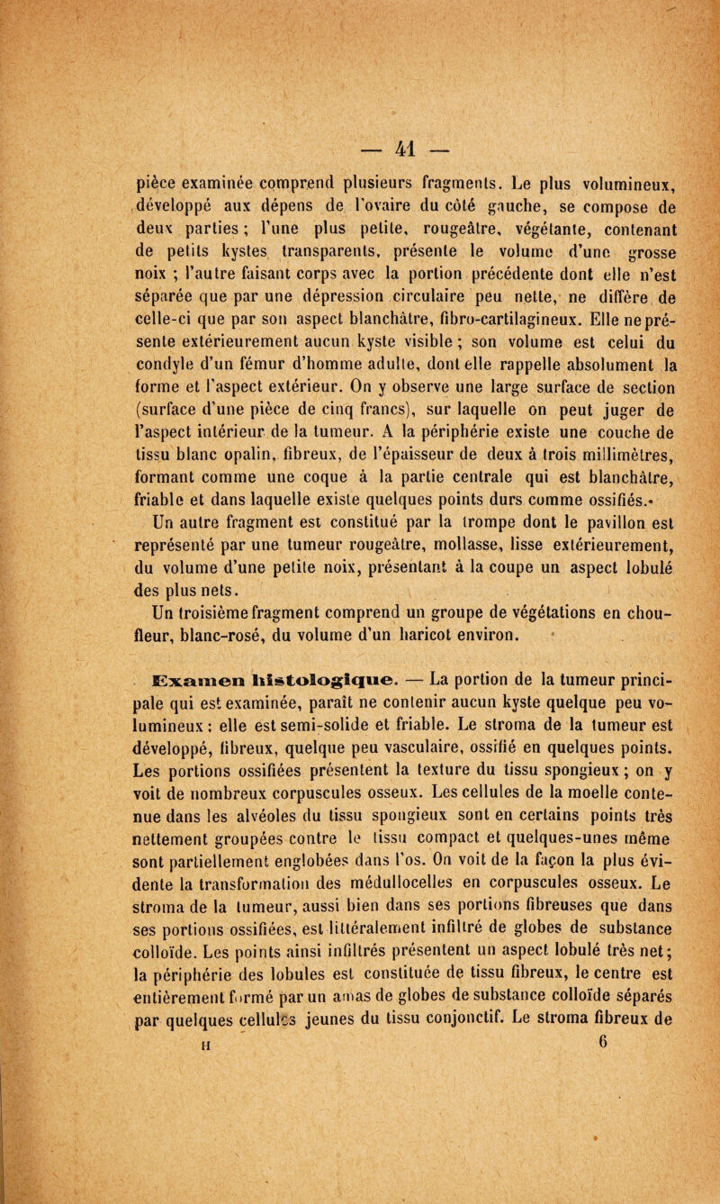 pièce examinée comprend plusieurs fragments. Le plus volumineux, développé aux dépens de l’ovaire du côté gauche, se compose de deux parties ; Tune plus petite, rougeâtre, végétante, contenant de petits kystes transparents, présente le volume d’une grosse noix ; l’autre faisant corps avec la portion précédente dont elle n’est séparée que par une dépression circulaire peu nette, ne diffère de celle-ci que par son aspect blanchâtre, fibro-cartilagineux. Elle nepré- sente extérieurement aucun kyste visible ; son volume est celui du condyle d’un fémur d’homme adulte, dentelle rappelle absolument la forme et l’aspect extérieur. On y observe une large surface de section (surface d’une pièce de cinq francs), sur laquelle on peut juger de l’aspect intérieur de la tumeur. A la périphérie existe une couche de tissu blanc opalin, fibreux, de l’épaisseur de deux à trois millimètres, formant comme une coque à la partie centrale qui est blanchâtre, friable et dans laquelle existe quelques points durs comme ossifiés.» Un autre fragment est constitué par la trompe dont le pavillon est représenté par une tumeur rougeâtre, mollasse, lisse extérieurement, du volume d’une petite noix, présentant à la coupe un aspect lobulé des plus nets. Un troisième fragment comprend un groupe de végétations en chou- fleur, blanc-rosé, du volume d’un haricot environ. £:x£imen lîîstologîque. — La portion de la tumeur princi¬ pale qui est examinée, paraît ne contenir aucun kyste quelque peu vo¬ lumineux ; elle est semi-solide et friable. Le stroma de la tumeur est développé, fibreux, quelque peu vasculaire, ossifié en quelques points. Les portions ossifiées présentent la texture du tissu spongieux ; on y voit de nombreux corpuscules osseux. Les cellules de la moelle conte¬ nue dans les alvéoles du tissu spongieux sont en certains points très nettement groupées contre le tissu compact et quelques-unes même sont partiellement englobées dans l’os. On voit de la façon la plus évi¬ dente la transformation des médullocelles en corpuscules osseux. Le stroma de la tumeur, aussi bien dans ses portions fibreuses que dans ses portions ossifiées, est littéralement infiltré de globes de substance colloïde. Les points ainsi infiltrés présentent un aspect lobulé très net; la périphérie des lobules est constituée de tissu fibreux, le centre est entièrement formé par un amas de globes de substance colloïde séparés par quelques cellules jeunes du tissu conjonctif. Le stroma fibreux de