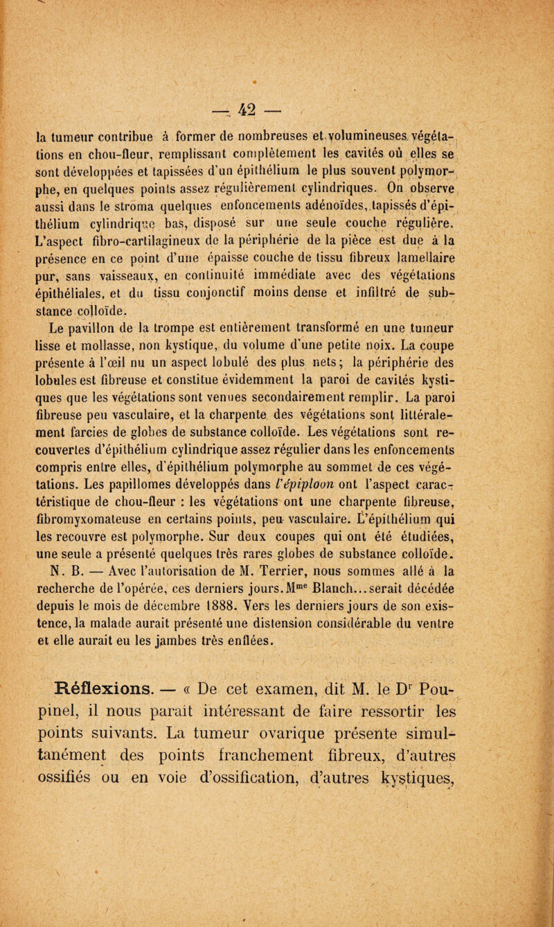 la tumeur contribue à former de nombreuses et,volumineuses, végéta¬ tions en chou-fleur, remplissant complètement les cavités où elles se sont développées et tapissées d’un épithélium le plus souvent polyntor-^ phe, en quelques points assez régulièrement cylindriques. On observe aussi dans le stroma quelques enfoncements adénoïdes,,tapissés d’épi¬ thélium cylindrique bas, disposé sur une seule couche régulière. L’aspect fibro-cartilagineux de la périphérie de la pièce est due à la présence en ce point d’une épaisse couche de tissu fibreux lamellaire pur, sans vaisseaux, en continuité immédiate avec des végétations épithéliales, et du tissu conjonctif moins dense et infiltré de sub¬ stance colloïde. Le pavillon de la trompe est entièrement transformé en une tumeur lisse et mollasse, non kystique, du volume d’une petite noix. La coupe présente à l’œil nu un aspect lobulé des plus nets; la périphérie des lobules est fibreuse et constitue évidemment la paroi de cavités kysti¬ ques que les végétations sont venues secondairement remplir. La paroi fibreuse peu vasculaire, et la charpente des végétations sont littérale¬ ment farcies de globes de substance colloïde. Les végétations sont re¬ couvertes d’épithélium cylindrique assez régulier dans les enfoncements compris entre elles, d’épithélium polymorphe au sommet de ces végé¬ tations. Les papillomes développés dans L'épiploon ont l’aspect caracT téristique de chou-fleur : les végétations ont une charpente fibreuse, fibromyxomateuse en certains points, peu vasculaire. L’épithélium qui les recouvre est polymorphe. Sur deux coupes qui ont été étudiées, une seule a présenté quelques très rares globes de substance colloïde. N. B. — Avec l’autorisation de M. Terrier, nous sommes allé à la recherche de l’opérée, ces derniers jours.Blanch...serait décédée depuis le mois de décembre 1888. Vers les derniers jours de son exis¬ tence, la malade aurait présenté une distension considérable du ventre et elle aurait eu les jambes très enflées. Réflexions. — « De cet examen, dit M. le D Pou- pinel, il nous parait intéressant de faire ressortir les points suivants. La tumeur ovarique présente simul¬ tanément des points franchement fibreux, d’autres ossifiés ou en voie d'ossification, d'autres kystiques,