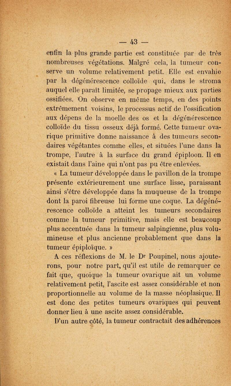 enfin la plus grande partie est constituée par dé très nombreuses végétations. Malgré cela, la tumeur con¬ serve un volume relativement petit. Elle est envahie par la dégénérescence colloïde qui, dans le stroma auquel elle paraît limitée, se propage mieux aux parties ossifiées. On observe en même temps, en des points extrêmement voisins, le processus actif de Tossification aux dépens de la moelle des os et la dégénérescence colloïde du tissu osseux déjà formé. Cette tumeur ova- rique primitive donne naissance à des tumeurs secon¬ daires végétantes comme elles, et situées Tune dans la trompe, Fautre à la surface du grand épiploon. Il en existait dans Faine qui n’ont pas pu être enlevées. (( La tumeur développée dans le pavillon de la trompe présente extérieurement une surface lisse, paraissant ainsi s’être développée dans la muqueuse de la trompe dont la paroi fibreuse lui forme une coque. La dégéné¬ rescence colloïde a atteint les tumeurs secondaires comme la tumeur primitive, mais elle est beaucoup plus accentuée dans la tumeur salpingienne, plus volu¬ mineuse et plus ancienne probablement que dans la tumeur épiploïque. » A ces réflexions de M. le Dr Poupinel, nous ajoute¬ rons, pour notre part, qu’il est utile de remarquer ce fait que, quoique la tumeur ovarique ait un volume relativement petit, l’ascite est assez considérable et non proportionnelle au volume de la masse néoplasique. Il est donc des petites tumeurs ovariques qui peuvent donner lieu à une ascite assez considérable. D’un autre côté, la tumeur contractait des adhérences