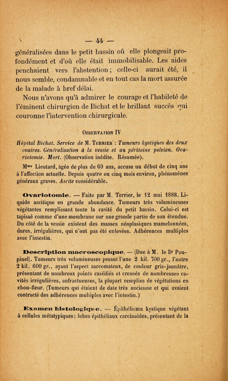 généralisées dans le petit bassin où elle plongeait pro¬ fondément et d’où elle était immobilisable. Les aides penchaient vers l’abstention ; celle-ci aurait été, il nous semble, condamnable et en tout cas la mort assurée de la malade à bref délai. Nous n’avons qu’à admirer le courage et l’habileté de l’éminent chirurgien de Bichat et le brillant succès nui couronne l’intervention chirurgicale. Observation IV Hôpital Bichat. Service de M, Terrier : Tumeurs kystiques des deux ovaires. Généralisation à la vessie et au péritoine pelvien. Ova¬ riotomie. Mort. (Observation inédite. Résumée). I Lieutard, âgée de plus de 60 ans, accuse un début de cinq ans à l’affeclion actuelle. Depuis quatre ou cinq mois environ, phénomènes généraux graves. Ascite considérable. Ovapîotomîe. — Faite par M. Terrier, le 12 mai 1888. Li¬ quide ascitique en grande abondance. Tumeurs très volumineuses végétantes remplissant toute la cavité du petit bassin. Celui-ci est tapissé comme d’une membrane sur une grande partie de son étendue. Du côté de la vessie existent des masses néoplasiques mamelonnées, dures, irrégulières, qui n’ont pas été enlevées. Adhérences multiples avec l’intestin. Oescpîption macroscopîqoe. — (Due à M. le D* Pou- pinel). Tumeurs très volumineuses pesant l’une 2 kil. 700 gr., l’autre 2kil. 600 gr., ayant l’aspect sarcomateux, de couleur gris-jaunâtre, présentant de nombreux points caséifiés et creusés de nombreuses ca¬ vités irrégulières, anfractueuses, la plupart remplies de végétations en chou-fleur. (Tumeurs qui étaient de date très ancienne et qui avaient contracté des adhérences multiples avec l’intestin.) EsLamen bislologicfue. — Epithélioma kystique végétant à cellules métatypiques; lobes épithéliaux carcinoïdes, présentant de la