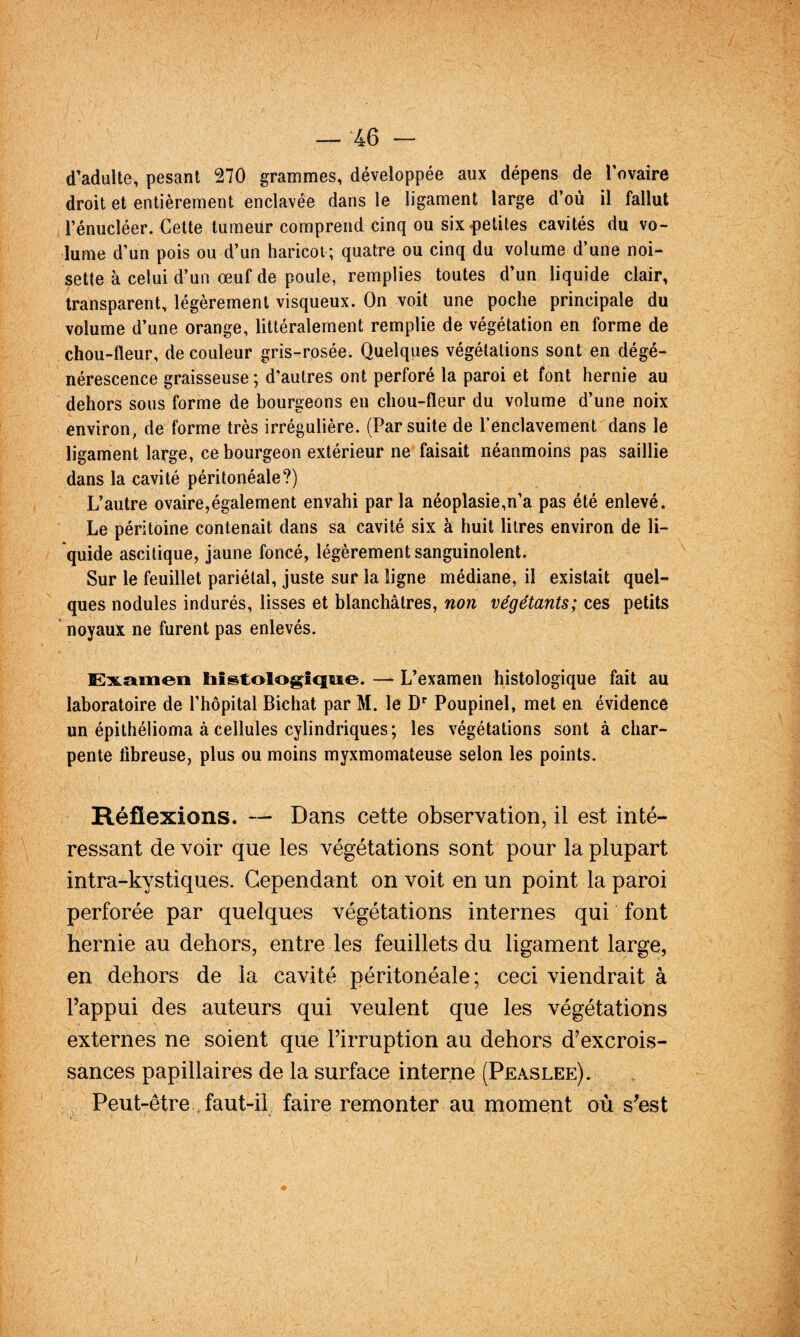 d’adulte, pesant 270 grammes, développée aux dépens de Tovaire droit et entièrement enclavée dans le ligament large d’où il fallut rénucléer. Cette tumeur comprend cinq ou six petites cavités du vo¬ lume d’un pois ou d’un haricot; quatre ou cinq du volume d’une noi¬ sette à celui d’un œuf de poule, remplies toutes d’un liquide clair, transparent, légèrement visqueux. On voit une poche principale du volume d’une orange, littéralement remplie de végétation en forme de chou-fleur, de couleur gris-rosée. Quelques végétations sont en dégé¬ nérescence graisseuse ; d’autres ont perforé la paroi et font hernie au dehors sous forme de bourgeons en chou-fleur du volume d’une noix environ, de forme très irrégulière. (Par suite de l’enclavement dans le ligament large, ce bourgeon extérieur ne faisait néanmoins pas saillie dans la cavité péritonéale?) L’autre ovaire,également envahi par la néoplasie,n’a pas été enlevé. Le péritoine contenait dans sa cavité six à huit litres environ de li¬ quide ascitique, jaune foncé, légèrement sanguinolent. Sur le feuillet pariétal, juste sur la ligne médiane, il existait quel¬ ques nodules indurés, lisses et blanchâtres, non végétants; ces petits noyaux ne furent pas enlevés. lSiK.mxiexi histologique. —^ L’examen histologique fait au laboratoire de l’hôpital Bichat par M. le D* Poupinel, met en évidence un épithélioma à cellules cylindriques ; les végétations sont à char¬ pente fibreuse, plus ou moins myxmomateuse selon les points. Réflexions. — Dans cette observation, il est inté¬ ressant de voir que les végétations sont pour la plupart intra-kystiques. Cependant on voit en un point la paroi perforée par quelques végétations internes qui font hernie au dehors, entre les feuillets du ligament large, en dehors de la cavité péritonéale; ceci viendrait à l’appui des auteurs qui veulent que les végétations externes ne soient que l’irruption au dehors d’excrois¬ sances papillaires de la surface interne (Peaslee). Peut-être . faut-il faire remonter au moment où s’est
