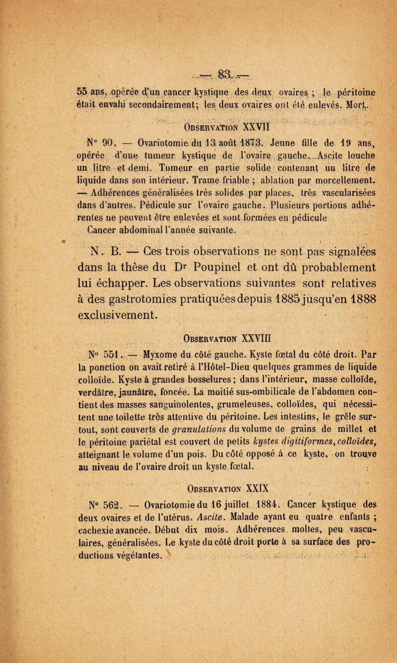 5;5 apérée d’urj cancer kystique des deux ovaires ; le péritoine était envahi secondairement; les deux oyaijres ont été enlevés. Mortj. .. «. •.. ■ ■ - ' . f Observation XXVIÏ N“ 90. — Ovariotomiadu 13. août 1873. Jeune fille de 19 ans, opérée d’une tumeur kystique de Tovaire gauche.-.Ascite louche un litre et demi. Tumeur en partie solide contenant un litre de liquide dans son intérieur. Trame friable ; ablation par morcellement. — Adhérences généralisées très solides par places, très vascularisées dans d'autres. Pédicule sur l’ovaire gauche. Plusieurs portions adhé¬ rentes ne peuvent être enlevées et sont formées en pédicule Cancer abdominal Tannée suivante. s ‘ ■ N. B. — Ces trois observations ne sont pas signalëès dans la thèse du Poupinel et ont dû probablement lui échapper. Les observations suivantes sont relatives à des gastrotomies pratiquées depuis 1885 jusqu’en 1888 exclusivement. ^ Observation XXVIII N» 551.-— Myxome du côté gauche. Kyste fœtal du côté droit. Par la ponction on avait retiré à THôtel-Dieu quelques grammes de liquide colloïde. Kyste â grandes bosselures ; dans l’intérieur» masse colloïde, verdâtre, jaunâtre, foncée. La moitié sus-ombilicale de Tabdomen con¬ tient des masses sanguinolentes, grumeleuses, colloïdes, qui nécessi¬ tent une toilette très attentive du péritoine. Les intestins, le grêle sur¬ tout, sont couverts de granulations du volume de grains de millet et le péritoine pariétal est couvert de petits kystes digiti formes y colloïdes, atteignant le volume d’un pois. Pu côté, opposé â ce kyste, on trouye au niveau de l’ovaire droit un kyste fœtal. ; Observation XXIX N® 562. — Ovariotomie du 16 juillet 1884. Cancer kystique des deux ovaires et de Tutérus. Ascite. Malade ayant eu quatre enfants ; cachexie avancée. Début dix mois. Adhérences molles, peu vascu¬ laires, généralisées. Le kyste ducôté droit porte à sa surface des pro¬ ductions végétantes. i, U
