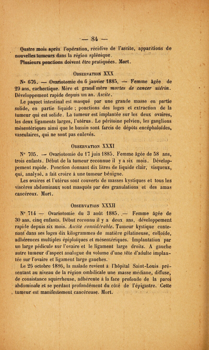 Quatre mois après l’opération, récidive de l’ascite, apparitions de nouvelles tumeurs dans la région splénique. Plusieurs poncüons doivent être pratiquées. Mort. Observation XXX No 676. — Ovariotomie du 6 janvier 1885, ~ Femme âgée de 29 ans, caehectique. Mère et grand'mêre mortes de cancer utérin. Développement rapide depuis un an. Ascite. Le paquet intestinal est masqué par une grande massé en partie solide, en partie liquide ; ponctions des loges et extraction de la tumeur qui est solide. La tumeur est implantée sur les deux ovaires, les deux ligaments larges, l’utérus. Le péritoine pelvien, les ganglions mésentériques ainsi que le bassin sont farcis de dépôts encéphaloïdes, vasculaires, qui ne sont pas enlevés. Observation XXXI N® 705. Ovariotomie du 17 juin 1885. Femme âgée de 58 ans, trois enfants. Début de la tumeur reconnue il y a six mois. Dévelop¬ pement rapide. Ponclion donnant dix litres de liquide clair, visqueux, qui, analysé, a fait croire à une tumeur bénigne. Les ovaires et l’utérus sont couverts de masses kystiques et tous les viscères abdominau.x sont masqués par des granulations et des amas cancéreux. Mort. Observation XXXII N*’ 714‘ — Ovariotomie du 3 août 1885. Femme âgée de 30 ans, cinq enfants. Début reconnu il y a deux ans, développement rapide depuis six mois. Ascite considérable. Tumeur kystique conte¬ nant dans ses loges dix kilogrammes de matière gélatineuse, colloïde, adhérences multiples épiploïques et mésentériques. Implantation par un large pédicule sur l’ovaire et le ligament large droits. A gauche autre tumeur d’aspect analogue du volume d’une (ête d’adulte implan¬ tée sur l’ovaire et ligament large gauches. Le 26 octobre 1886, la malade revient à l’hôpital Saint-Louis pré¬ sentant au niveau de la région ombilicale une masse médiane, diffuse, de consistance squirrheuse, adhérente à la face profonde de la paroi abdominale et se perdant profondément du côté de l’épigastre. Cette O tumeur e&t manifestement cancéreuse. Mort. ^ ^