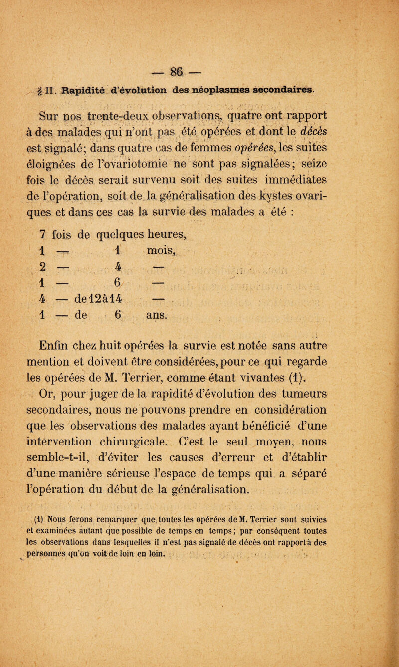 §11, Rapidité d^éyolation des néoplasmes secondaires. Sur pps treute-deux observation^ ont rapport à des malades, qui n’ont pas été, opérées et dont le décès est signalé; dans quatre tîas de femmes opérées, les suites éloignées de rovariotomie ne sont pas signalées; seize fois le décès serait survenu soit des suites immédiates de l’opération, soit de la généralisation des kystes ovari- ques et dans ces cas la survie des malades a été : 7 fois de quelques heures, 1 — 1 mois, 2 — . 4 — 1 — 6 — 4 — del2àl4 — . 1 — de 6 ans. Enfin chez huit opérées la survie est notée sans autre mention et doivent être considérées, pour ce qui regarde les opérées de M. Terrier, comme étant vivantes (1). Or, pour juger de la rapidité d’évolution des tumeurs secondaires, nous ne pouvons prendre en considération que les observations des malades ayant bénéficié d’une intervention chirurgicale. C’est le seul moyen, nous semble-t-il, d’éviter les causes d’erreur et d’établir d’une manière sérieuse l’espace de temps qui a séparé l’opératioix du début de la généralisation. (1) Nous ferons remarquer que; toutqs les opérées de M. Terrier sont suivies et examinées autant que possible de temps en temps ; par conséquent toutes les observations dans lesquelles il n’est pas signalé de décès ont rapporta des personnes qu’oii voit de loin en loin. . . u
