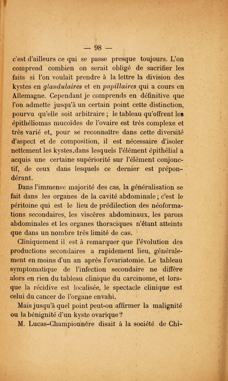 c’est d’ailleurs ce qui se passe presque toujours. L’on comprend'^combien on serait obligé de sacrifier les faits si l’on voulait prendre à la lettre la division des kystes en glandulaires et en papillaires qui a cours en Allemagne. Cependant je comprends en définitive que l’on admette jusqu’à un certain point cette distinction, pourvu qu’elle soit arbitraire ; le tableau qu’offrent les épithéliomas mucoïdes de l’ovaire est très complexe et très varié et, pour se reconnaître dans cette diversité d’aspect et de composition, il est nécessaire d’isoler nettement les kystes,dans lesquels l’élément épithélial a acquis une certaine supériorité sur l’élément conjonc¬ tif, de ceux dans lesquels ce dernier est prépon¬ dérant. Dans l’immense majorité des cas, la généralisation se fait dans les organes de la cavité abdominale ; c’est le péritoine qui est le lieu de prédilection des néoforma¬ tions secondaires, les viscères abdominaux, les parois abdominales et les organes thoraciques n’étant atteints que dans un nombre très limité de cas. Cliniquement il est à remarquer que l’évolution des productions secondaires a rapidement lieu, générale¬ ment en moins d’un an après l’ovariatomie. Le tableau symptomatique de l’infection secondaire ne diffère alors en rien du tableau clinique du carcinome, et lors¬ que la récidive est localisée, le spectacle clinique est celui du cancer de l’orgai^e envahi. Mais jusqu’à quel point ]^ut-on affirmer la malignité ou la bénignité d’un kyste ovarique ? M. Lucas-Champiohnère disait à la société de Chi-